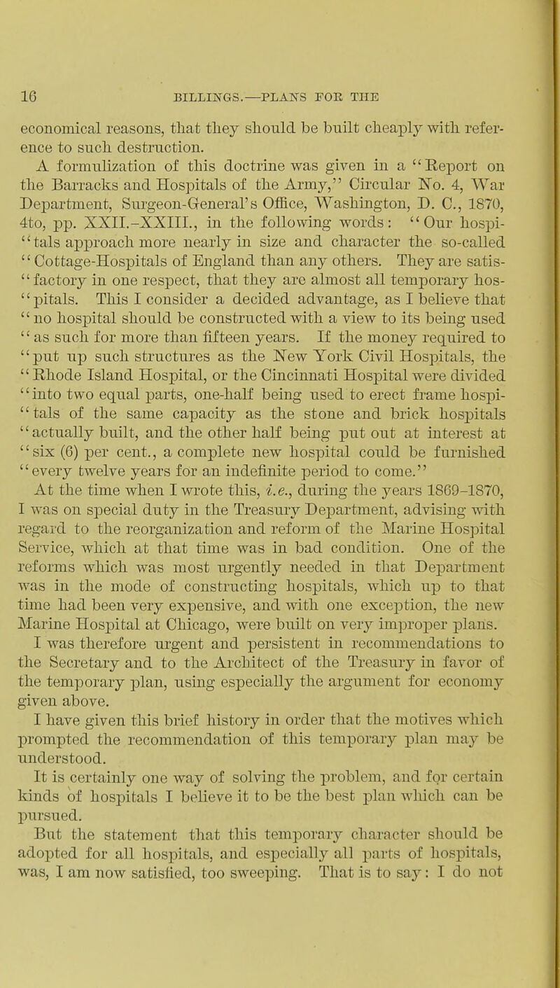 economical reasons, that tliey should be built cheaply with refer- ence to such destruction. A formulization of this doctrine was given in a Report on the Barracks and Hospitals of the Army, Circular No. 4, War Department, Surgeon-General's Office, Washington, D, C, 1870, 4to, pp. XXII.-XXIII., in the following words: Our hospi- '' tals approach more nearly in size and character the so-called Cottage-Hospitals of England than any others. They are satis- factory in one respect, that they are almost all tenij)orary hos- pitals. This I consider a decided advantage, as I believe that no hospital should be constructed with a view to its being used '' as such for more than fifteen years. If the money required to put up such structures as the New York Civil Hospitals, the Rhode Island Hospital, or the Cincinnati Hospital were divided into two equal parts, one-half being used to erect frame hospi- tals of the same capacity as the stone and brick hosj)itals actually built, and the other half being put out at interest at six (6) per cent., a complete new hospital could be furnished every twelve years for an indefinite period to come. At the time when I wrote this, i.e., during the years 1869-1870, I was on special duty in the Treasury Department, advising with regard to the reorganization and reform of the Marine Hospital Service, which at that time was in bad condition. One of the reforms which was most urgently needed in that Dej)artment was in the mode of constructing hospitals, which up to that time had been very expensive, and with one exception, the new Marine Hospital at Chicago, were built on very improper j)lahs. I was therefore urgent and persistent in recommendations to the Secretary and to the Architect of the Treasury in favor of the temporary plan, using especially the argument for economy given above. I have given this brief history in order that the motives which prompted the recommendation of this temporary plan may be understood. It is certainly one way of solving the problem, and for certain kinds of hospitals I believe it to be the best plan wliich can be pursued. But the statement that this temporary character should be adopted for all hospitals, and especially all parts of hospitals, was, I am now satisfied, too sweeping. That is to say: I do not