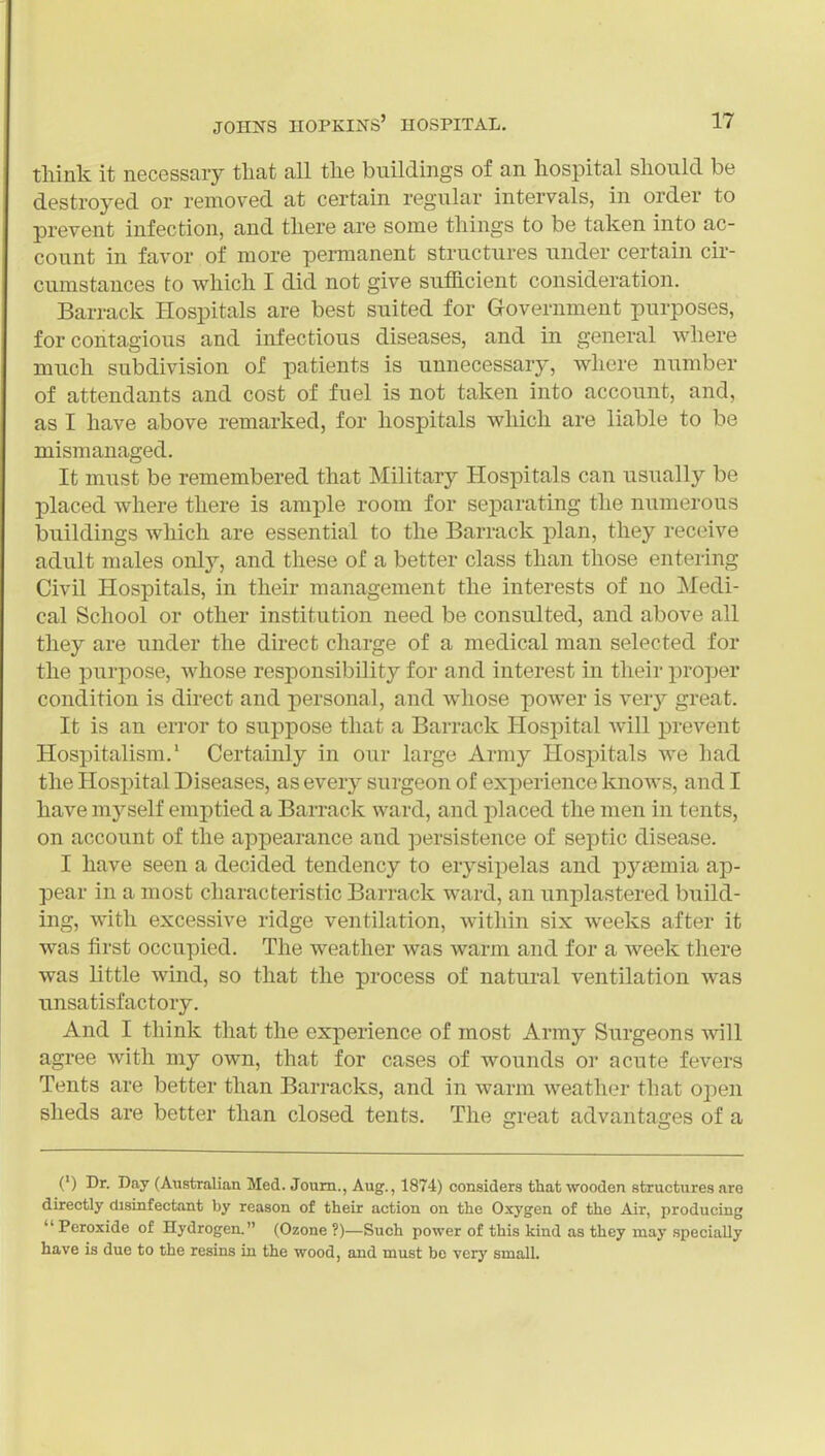 think it necessary that all the buildings of an hospital should be destroyed or removed at certain regular intervals, in order to prevent infection, and there are some things to be taken into ac- count in favor of more permanent structures under certain cir- cumstances to which I did not give sufficient consideration. Barrack Hospitals are best suited for Government purposes, for contagious and infectious diseases, and in general where much subdivision of patients is unnecessary, wliere number of attendants and cost of fuel is not taken into account, and, as I have above remarked, for hospitals which are liable to be mismanaged. It must be remembered that Military Hospitals can usually be placed where there is ample room for separating the numerous buildings which are essential to the Barrack plan, they receive adult males only, and these of a better class than those entering Civil Hospitals, in their management the interests of no Medi- cal School or other institution need be consulted, and above all they are under the direct charge of a medical man selected for the purpose, whose responsibility for and interest in their proper condition is direct and personal, and whose power is ver}' great. It is an error to suppose that a Barrack Hosj)ital will prevent Hospitalism.' Certainly in our large Army Hospitals we had the Hosj)ital Diseases, as every surgeon of experience knows, and I have myself emptied a Barrack ward, and placed the men in tents, on account of the appearance and persistence of septic disease. I have seen a decided tendency to erysipelas and pyaemia ap- pear in a most characteristic Barrack ward, an unplastered build- ing, with excessive ridge ventilation, within six weeks after it was first occupied. The weather was warm and for a week there was little wind, so that the process of natural ventilation was unsatisfactory. And I think that the experience of most Array Surgeons will agree with my own, that for cases of wounds or acute fevers Tents are better than Barracks, and in warm weather that open sheds are better than closed tents. The great advantages of a (') Dr. Day (Australian Med. Joum., Aug., 1874) considers that wooden structures are directly disinfectant by reason of their action on the Oxygen of the Air, producing  Peroxide of Hydrogen. (Ozone ?)—Such power of this kind as they may specially have is due to the resins in the wood, and must be very small.