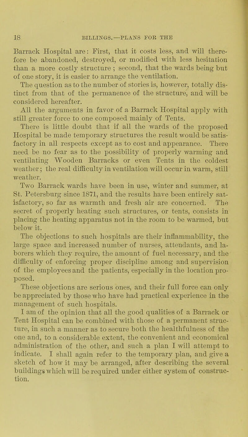 Barrack Hospital are: First, tliat it costs less, and will there- fore be abandoned, destroyed, or modified with less hesitation than a more costly structure ; second, that the wards being but of one story, it is easier to arrange the ventilation. The question as to the number of stories is, however, totally dis- tinct from that of the permanence of the structure, and will be considered hereafter. All the arguments in favor of a Barrack Hospital apply with still greater force to one composed mainly of Tents. There is little doubt that if all the wards of the proposed Hospital be made temporary structures the result would be satis- factory in all respects except as to cost and appearance. There need be no fear as to the possibility of properly warming and ventilating Wooden Barracks or even Tents in the coldest weather; the real difiiculty in ventilation will occur in warm, still weather. Two Barrack wards have been in use, winter and summer, at St. Petersburg since 1871, and the results have been entii-ely sat- isfactory, so far as warmth and fresh air are concerned. The secret of properly heating such structures, or tents, consists in placing the heating apparatus not in the room to be warmed, but below it. The objections to such hospitals are their inflammability, the large space and increased number of nurses, attendants, and la- borers which they requu-e, the amount of fuel necessary, and the difiiculty of enforcing proper discipline among and supervision of the employees and the jDatients, especially in the location pro- posed. These objections are serious ones, and their full force can only be appreciated by those who have had practical experience in the management of such hospitals. I am of the opinion that all the good qualities of a Barrack or Tent Hospital can be combined with those of a permanent struc- ture, in such a manner as to secure both the healthfulness of the one and, to a considerable extent, the convenient and economical administration of the other, and such a jilan I will attempt to indicate. I shall again refer to the temporary plan, and give a sketch of how it may be arranged, after describing the several buildings which will be requii-ed under either system of construc- tion.