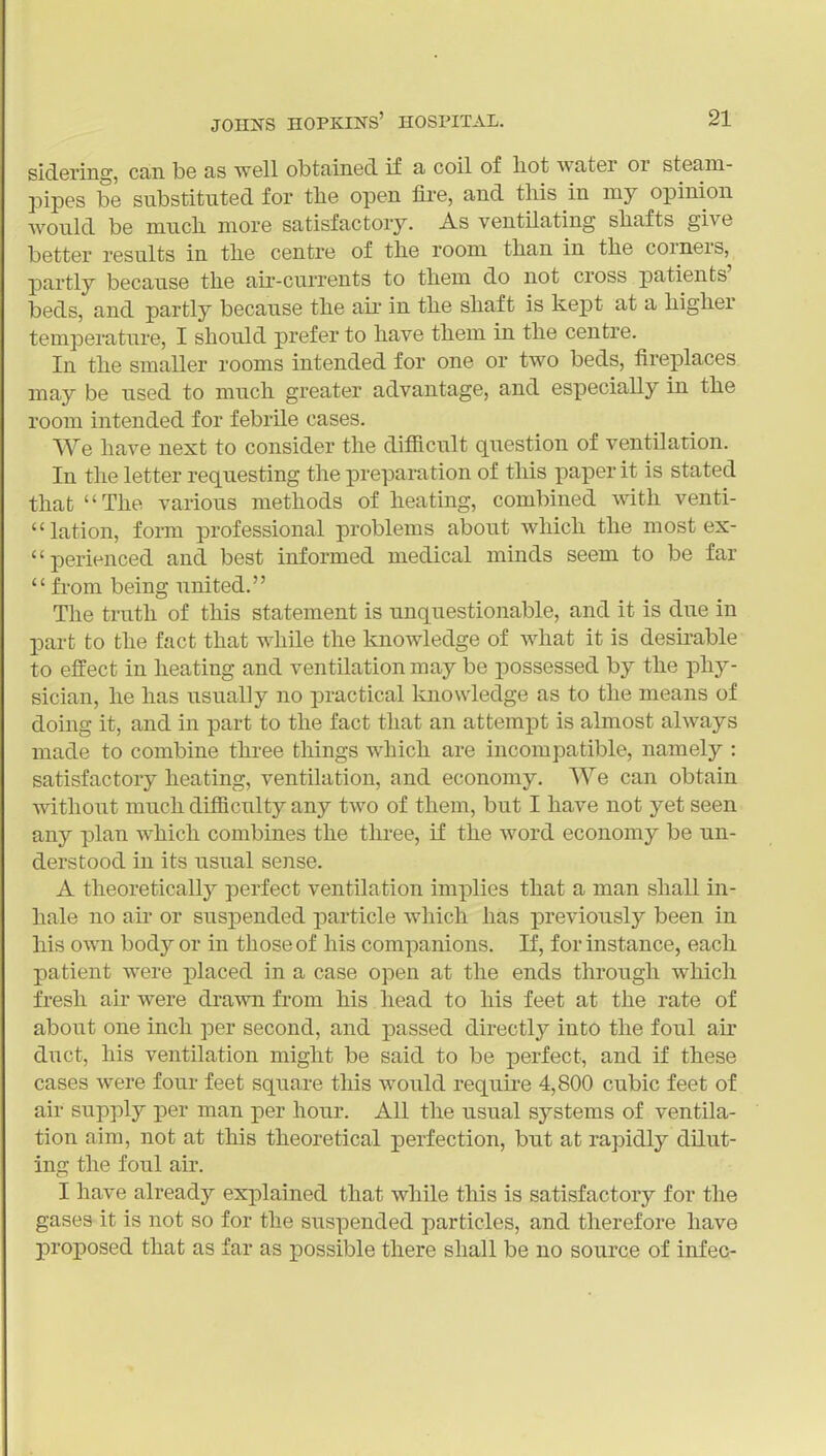 sidering, can be as well obtained if a coil of liot water or steam- pipes be substituted for tlie open fire, and this in my opinion would be mucli more satisfactory. As ventilating sliafts give better results in tlie centre of the room than in the corners, partly because the air-currents to them do not cross patients' beds, and partly because the au- in the shaft is kept at a higher temperature, I should prefer to have them in the centre. In the smaller rooms intended for one or two beds, fireplaces may be nsed to much greater advantage, and especially in the room intended for febrile cases. We have next to consider the difiicnlt question of ventilation. In the letter requesting the preparation of this paper it is stated that The various methods of heating, combined with venti- lation, form professional problems about which the most ex- perienced and best informed medical minds seem to be far from being united. The trath of this statement is unquestionable, and it is due in part to the fact that while the knowledge of what it is desirable to effect in heating and ventilation may be possessed by the phy- sician, he has usually no practical Icnowledge as to the means of doing it, and in part to the fact that an attempt is almost always made to combine three things which are incompatible, namely : satisfactory heating, ventilation, and economy. We can obtain without much difficulty any two of them, but I have not yet seen any plan which combines the three, if the word economy be un- derstood in its usual sense. A theoretically perfect ventilation implies that a man shall in- hale no air or suspended particle which has previously been in his own body or in those of his companions. If, for instance, each patient were placed in a case open at the ends through which fresh air were drawn fi'om his head to his feet at the rate of about one inch per second, and passed directly into the foul air duct, his ventilation might be said to be perfect, and if these cases were four feet square this would require 4,800 cubic feet of air supply per man per hour. All the usual systems of ventila- tion aim, not at this theoretical perfection, but at rapidly dilut- ing the foul air. I have already explained that while this is satisfactory for the gases it is not so for the suspended particles, and therefore have proposed that as far as possible there shall be no source of infec-