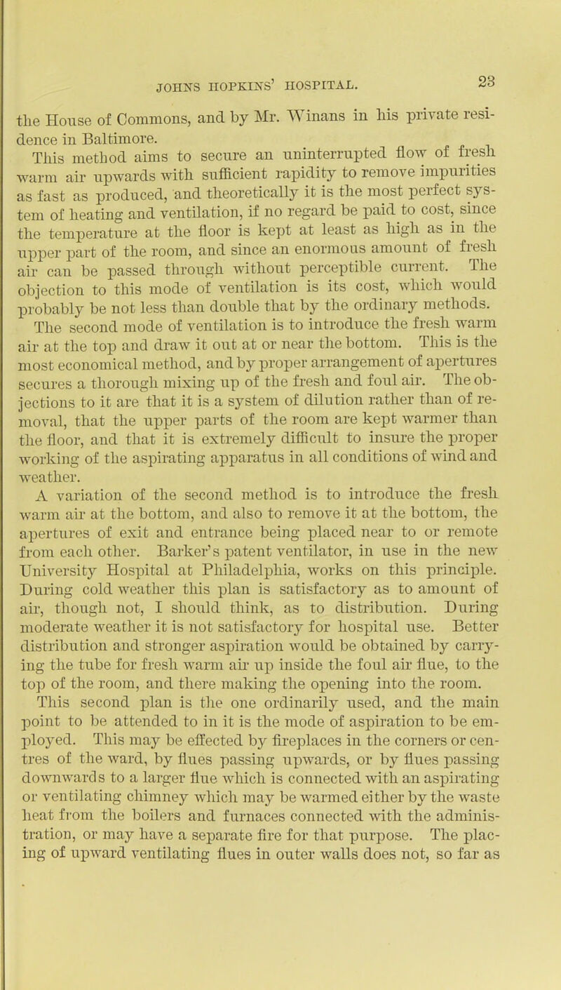 the House of Commons, and by Mr. Winans in his private resi- dence in Baltimore. Tliis method aims to secure an uninterrupted flow of fresh warm air upwards with sufficient rapidity to remove impurities as fast as produced, and theoretically it is the most perfect sys- tem of heating and ventilation, if no regard be paid to cost, since the temperature at the floor is kept at least as high as in the upper part of the room, and since an enormous amount of fresh air can be passed through without perceptible current. The objection to this mode of ventilation is its cost, which would probably be not less than double that by the ordinary methods. The second mode of ventilation is to introduce the fresh warm air at the top and draw it out at or near the bottom. This is the most economical method, and by proper arrangement of apertures secures a thorough mixing up of the fresh and foul air. The ob- jections to it are that it is a system of dilution rather than of re- moval, that the upper parts of the room are kept warmer than the floor, and that it is extremely difficult to insure the proper working of the aspirating apparatus in all conditions of wind and weather. A variation of the second method is to introduce the fresh warm air at the bottom, and also to remove it at the bottom, the apertures of exit and entrance being placed near to or remote from each other. Barker's patent ventilator, in use in the new University Hospital at Philadelphia, works on this principle. During cold weather this plan is satisfactory as to amount of air, though not, I should think, as to distribution. During moderate weather it is not satisfactory for hospital use. Better distribution and stronger aspiration would be obtained by carry- ing the tube for fresh warm au' up inside the foul air flue, to the top of the room, and there making the opening into the room. This second plan is tlie one ordinarily used, and the main point to be attended to in it is the mode of aspiration to be em- ployed. This may be effected by flreplaces in the corners or cen- tres of the ward, by flues passing upwards, or by flues passing downwards to a larger flue which is connected with an aspirating or ventilating chimney which may be warmed either by the waste heat from the boilers and furnaces connected with the adminis- tration, or may have a separate fire for that purpose. The plac- ing of upward ventilating flues in outer walls does not, so far as