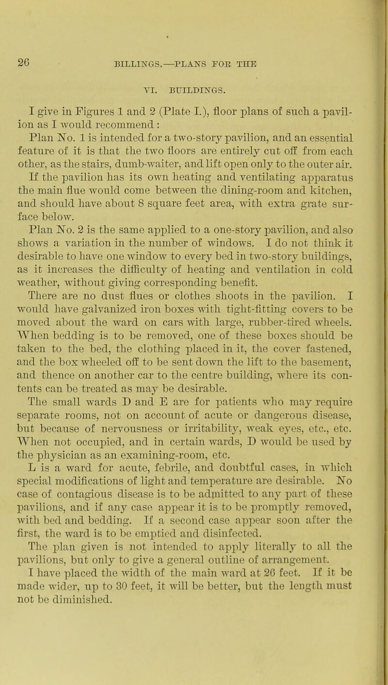 VI. BUILDINGS. I give in Figures 1 and 2 (Plate I.), floor plans of sucli a pavil- ion as I would recommend : Plan No. 1 is intended for a two-story pavilion, and an essential feature of it is that the two floors are entirely cut oif from each other, as the stau's, dumb-waiter, and lift open only to the outer au\ If the pavilion has its own heating and ventilating apparatus the main flue would come between the dining-room and kitchen, and should have about 8 square feet area, with extra grate sur- face below. Plan No. 2 is the same applied to a one-story pavilion, and also shows a variation in the number of windows. I do not think it desirable to have one window to every bed in two-story buildings, as it increases the difficulty of heating and ventilation in cold weather, without giving corresponding benefit. There are no dust flues or clothes shoots in the pavilion. I would have galvanized iron boxes with tight-fitting covers to be moved about the ward on cars with large, rubber-tired wheels. When bedding is to be removed, one of these boxes should be taken to the bed, the clothing placed in it, the cover fastened, and the box wheeled off to be sent down the lift to the basement, and thence on another car to the centre building, where its con- tents can be treated as may be desirable. The small wards D and E are for patients who may requu-e separate rooms, not on account of acute or dangerous disease, but because of nervousness or irritability, weak eyes, etc., etc. When not occupied, and in certain wards, D would be used by the physician as an examining-room, etc. L is a ward for acute, febrile, and doubtful cases, in which special modifications of light and temperature are desirable. No case of contagious disease is to be adpiitted to any part of these pavilions, and if any case appear it is to be promptly removed, with bed and bedding. If a second case appear soon after the first, the ward is to be emptied and disinfected. The plan given is not intended to apply literally to all the pavilions, but only to give a general outline of arrangement. I have placed the width of the main ward at 26 feet. If it be made wider, up to 30 feet, it will be better, but the length must not be diminished.