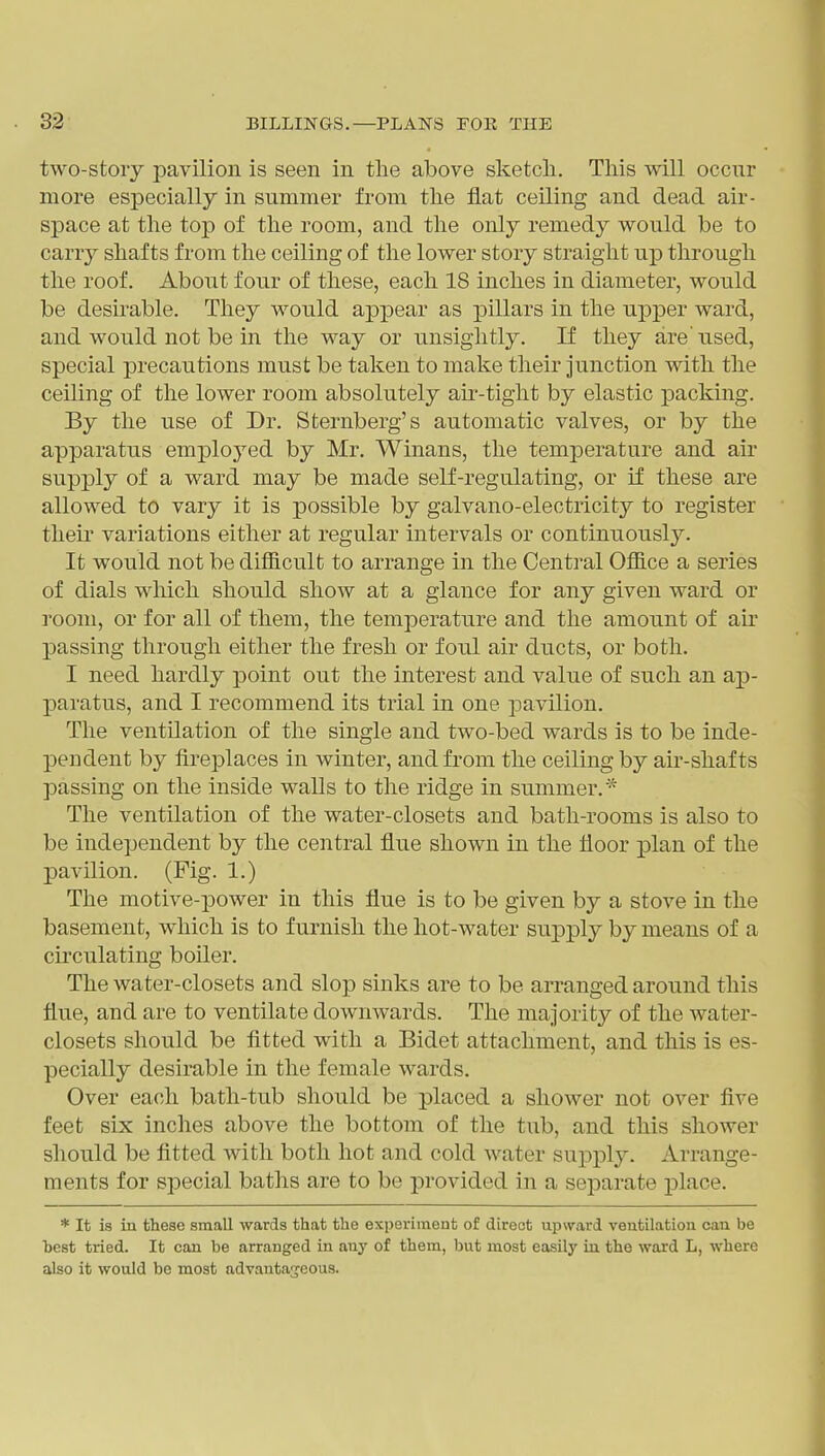 two-stoiy 23avilion is seen in the above sketcli. This will occur more especially in summer from the flat ceiling and dead air- space at the top of the room, and the only remedy would be to carry shafts from the ceiling of the lower story straight up through the roof. About four of these, each 18 inches in diameter, would be desirable. They would appear as ^^iHars in the upper ward, and would not be in the way or unsightly. If they are' used, special precautions must be taken to make their junction with the ceiling of the lower room absolutely air-tight by elastic packing. By the use of Dr. Sternberg's automatic valves, or by the apparatus employed by Mr. Winans, the temperature and air supply of a ward may be made self-regulating, or if these are allowed to vary it is possible by galvano-electricity to register their variations either at regular intervals or continuously. It would not be difficult to arrange in the Central Office a series of dials which should show at a glance for any given ward or room, or for all of them, the temperature and the amount of air passing through either the fresh or foul air ducts, or both. I need hardly point out the interest and value of such an ap- paratus, and I recommend its trial in one pavilion. The ventilation of the single and two-bed wards is to be inde- pendent by fireplaces in winter, and from the ceiling by air-shafts passing on the inside walls to the ridge in summer.'^* The ventilation of the water-closets and bath-rooms is also to be independent by the central flue shown in the floor plan of the pavilion. (Fig. 1.) The motive-power in this flue is to be given by a stove in the basement, which is to furnish the hot-water supply by means of a circulating boiler. The water-closets and slop sinks are to be arranged around this flue, and are to ventilate downwards. The majority of the water- closets should be fitted with a Bidet attachment, and this is es- pecially desirable in the female wards. Over each bath-tub should be placed a shower not over five feet six inches above the bottom of the tub, and this shower should be fitted with both hot and cold water supply. Arrange- ments for special baths are to be provided in a separate place. * It is in these small wards that the experiment of direct upward ventilation can be hest tried. It can be arranged in anj' of them, but most easilj' iu the ward L, where also it would be most advantageous.