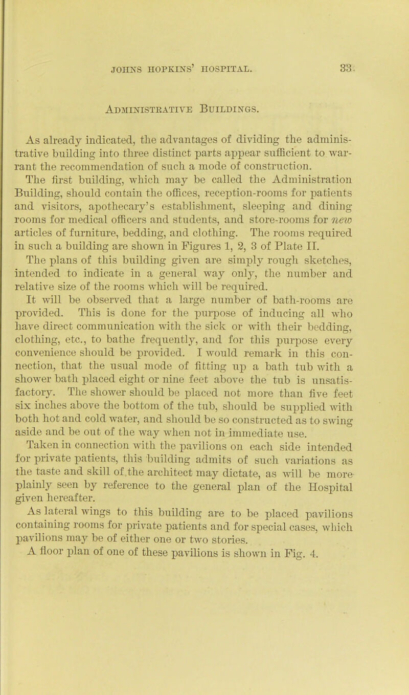 Administkative Buildings. As already indicated, tlie advantages of dividing the adminis- trative building into three distinct parts appear sufficient to war- rant the recommendation of such a mode of construction. The first building, which may be called the Administration Building, should contain the offices, reception-rooms for patients and visitors, apothecary's establishment, sleeping and dining rooms for medical officers and students, and store-rooms for neio articles of furniture, bedding, and clothing. The rooms required in such a building are shown in Figures 1, 2, 3 of Plate II. The plans of this building given are simply rough sketches, intended to indicate in a general way only, the number and relative size of the rooms which will be required. It will be observed that a large number of bath-rooms are provided. This is done for the purpose of inducing all who have direct communication with the sick or Avitli their bedding, clothing, etc., to bathe frequently, and for this purpose every convenience should be provided. I would remark in this con- nection, that the usual mode of fitting up a bath tub with a shower bath placed eight or nine feet above the tub is unsatis- factory. The shower should be placed not more than five feet six inches above the bottom of the tub, should be supplied with both hot and cold water, and should be so constructed as to swing aside and be out of the way when not in immediate use. Taken in connection with the pavilions on each side intended for private patients, this building admits of such variations as the taste and skill of the architect may dictate, as will be more- plainly seen by reference to the general plan of the Hospital given hereafter. As lateral wings to this building are to be placed pavilions containing rooms for private patients and for special cases, which pavilions may be of either one or two stories. A floor plan of one of these pavilions is shown in Fig. 4.