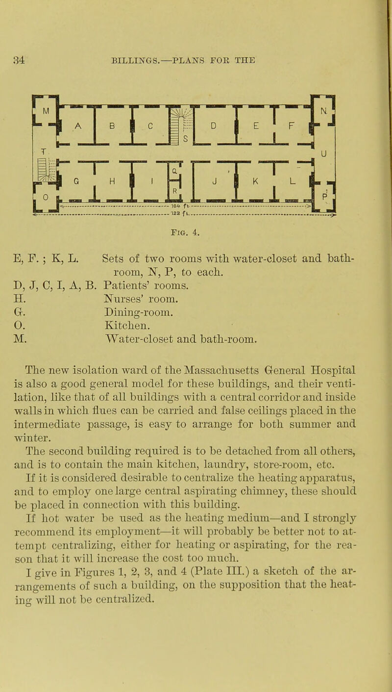 Fig. 4. E, F. ; K, L. Sets of two rooms with water-closet and bath.- room, 'N, P, to each. D, J, C, I, A, B. Patients' rooms. H. Nurses' room. Gf. Dining-room. O. Kitchen. M. Water-closet and bath-room. The new isolation ward of the Massachusetts General Hospital is also a good general model for these buildings, and their venti- lation, like that of all buildings with a central corridor and inside walls in which flues can be carried and false ceilings placed in the intermediate passage, is easy to arrange for both summer and winter. The second building required is to be detached from all others, and is to contain the main kitchen, laundry, store-room, etc. If it is considered desirable to centralize the heating apparatus, and to employ one large central aspirating chimney, these should be placed in connection with this building. If hot water be used as the heating medium—and I strongly recommend its employment—it will probably be better not to at- tempt centralizing, either for heating or aspirating, for the rea- son that it will increase the cost too much. I give in Figures 1, 2, 3, and 4 (Plate III.) a sketch of the ar- rangements of such a building, on the supposition that the heat- ing will not be centralized.