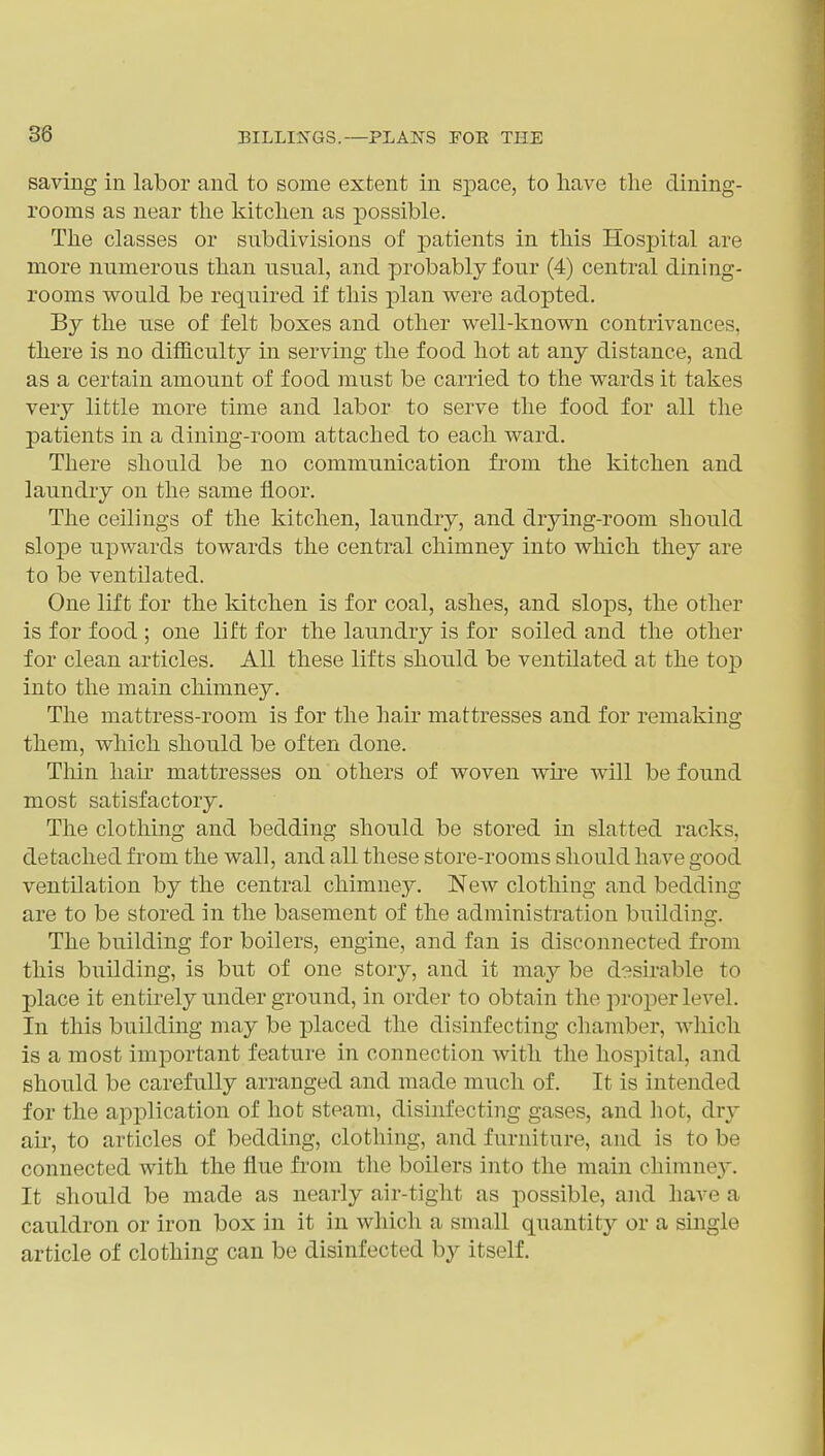 saving in labor and to some extent in sj)ace, to have the dining- rooms as near the kitchen as possible. The classes or subdivisions of patients in this Hospital are more numerous than usual, and probably four (4) central dining- rooms would be required if this plan were adopted. By the use of felt boxes and other well-known contrivances, there is no difficulty in serving the food hot at any distance, and as a certain amount of food must be carried to the wards it takes very little more time and labor to serve the food for all the patients in a dining-room attached to each ward. There should be no communication from the kitchen and laundry on the same floor. The ceilings of the kitchen, laundry, and drying-room should sloj)e upwards towards the central chimney into which they are to be ventilated. One lift for the kitchen is for coal, ashes, and slops, the other is for food ; one lift for the laundry is for soiled and the other for clean articles. All these lifts should be ventilated at the top into the main chimney. The mattress-room is for the hab mattresses and for remaking them, which should be often done. Thin hair mattresses on others of woven wire will be found most satisfactory. The clothing and bedding should be stored in slatted racks, detached from the wall, and all these store-rooms should have good ventilation by the central chimney. New clothing and bedding are to be stored in the basement of the administration building. The building for boilers, engine, and fan is disconnected from this building, is but of one story, and it may be desirable to place it entirely under ground, in order to obtain the proper level. In this building may be placed the disinfecting chamber, which is a most important feature in connection with the hospital, and should be carefully arranged and made much of. It is intended for the application of hot steam, disinfecting gases, and hot, dry air, to articles of bedding, clothing, and furniture, and is to be connected with the flue from the boilers into the main chimney. It should be made as nearly air-tight as possible, and have a cauldron or iron box in it in which a small quantity or a single article of clothing can be disinfected by itself.