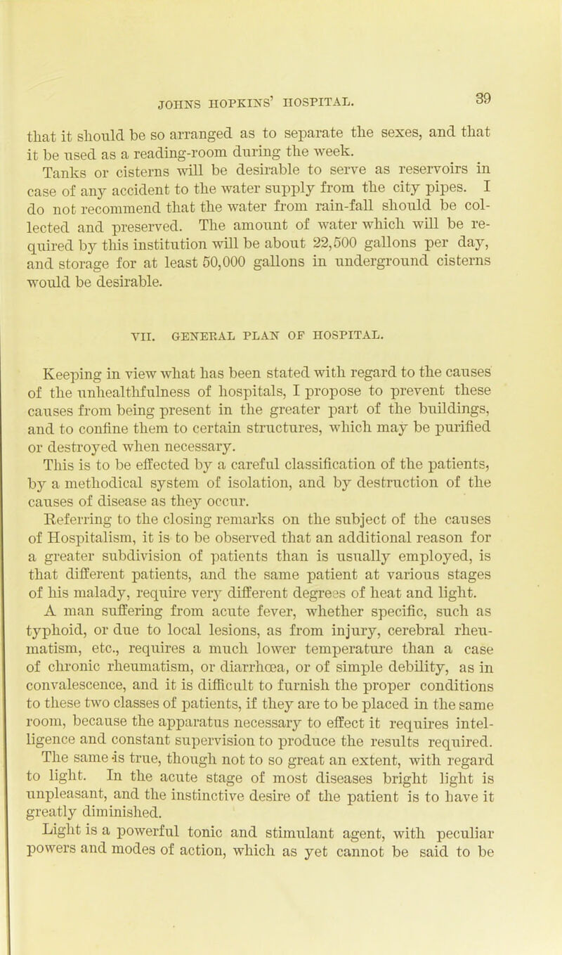 that it should be so arranged as to separate the sexes, and that it be used as a reading-room during the week. Tanks or cisterns will be desh-able to serve as reservoirs in case of any accident to the water supply from the city pipes. I do not recommend that the water from rain-fall should be col- lected and preserved. The amount of water which will be re- quired by this institution will be about 22,500 gallons per day, and storage for at least 60,000 gallons in underground cisterns would be desirable. VII. GENEEAL PLAN OF HOSPITAL. Keeping in view what has been stated with regard to the causes of the unhealthfulness of hospitals, I propose to prevent these causes from being present in the greater part of the buildings, and to confine them to certain structures, which may be purified or destroyed when necessary. This is to be effected by a careful classification of the patients, hy a methodical system of isolation, and by destruction of the causes of disease as they occur. Referring to the closing remarks on the subject of the causes of Hospitalism, it is to be observed that an additional reason for a greater subdivision of patients than is usually employed, is that different patients, and the same patient at various stages of his malady, require ver}- different degrees of heat and light. A man suffering from acute fever, whether specific, such as typhoid, or due to local lesions, as from injury, cerebral rheu- matism, etc., requires a much lower temperature than a case of chronic rheumatism, or diarrhoea, or of simple debility, as in convalescence, and it is difficult to furnish the proper conditions to these two classes of patients, if they are to be placed in the same room, because the apparatus necessary to effect it requu-es intel- ligence and constant supervision to produce the results required. The same -is true, though not to so great an extent, with regard to light. In the acute stage of most diseases bright light is unpleasant, and the instinctive desire of the patient is to have it greatly diminished. Light is a powerful tonic and stimulant agent, with peculiar powers and modes of action, which as yet cannot be said to be