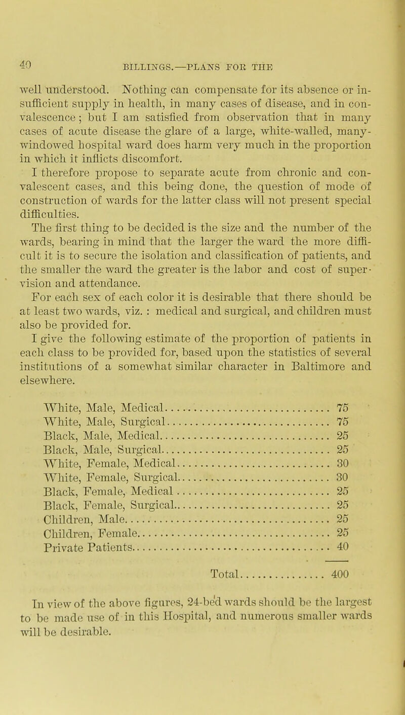 well understood. Nothing can compensate for its absence or in- sufficient supply in health, in many cases of disease, and in con- valescence ; but I am satisfied from observation that in many cases of acute disease the glare of a large, white-walled, many- windowed hospital ward does harm very much in the proportion in which it inflicts discomfort. I therefore propose to separate acute fi'om chronic and con- valescent cases, and this being done, the question of mode of construction of wards for the latter class will not present special difficulties. The first thing to be decided is the size and the number of the wards, bearing in mind that the larger the ward the more diffi- cult it is to secure the isolation and classification of patients, and the smaller the ward the greater is the labor and cost of super- vision and attendance. For each sex of each color it is desirable that there should be at least two wards, viz. : medical and surgical, and children must also be provided for. I give the following estimate of the proportion of patients in each class to be provided for, based upon the statistics of several institutions of a somewhat similar character in Baltunore and elsewhere. White, Male, Medical 75 White, Male, Surgical 75 Black, Male, Medical 25 Black, Male, Surgical 25 White, Female, Medical 30 White, Female, Surgical 30 Black, Female, Medical 25 Black, Female, Surgical 25 Children, Male 25 Children, Female 25 Private Patients 40 Total 400 In view of the above figures, 24-bed wards should be the largest to be made use of in this Hospital, and numerous smaller wards will be desirable.