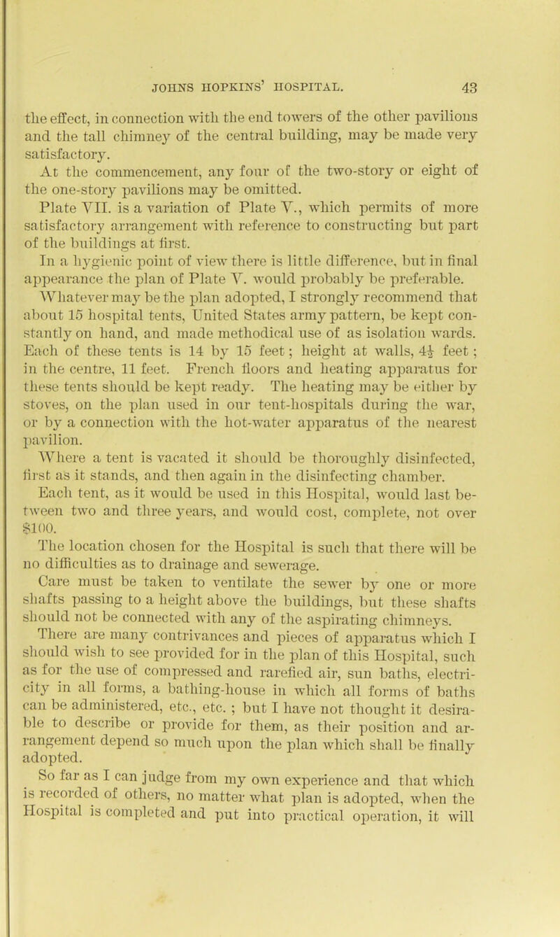 the effect, in connection with the end. towers of the other pavilions and the tall chimney of the central building, may be made very satisfactory. At the commencement, any four of the two-story or eight of the one-story pavilions may be omitted. Plate VII. is a variation of Plate V., which permits of more satisfactory arrangement with reference to constructing but part of the buildings at first. In a hygienic point of view there is little difference, but in final appearance the plan of Plate Y. would probably be preferable. Whatever ma}'^ be the plan adopted, I strongly recommend that about 15 hospital tents, United States army pattern, be kept con- stantly on hand, and made methodical use of as isolation wards. Each of these tents is 14 by 15 feet; height at walls, 4^ feet; in the centre, 11 feet. French floors and heating apparatus for these tents should be kept ready. The heating may be either by stoves, on the plan used in onr tent-hospitals during the war, or by a connection with the hot-water apparatus of the nearest pavilion. Where a tent is vacated it should be thoroughly disinfected, first as it stands, and then again in the disinfecting chamber. Each tent, as it would be used in this Hospital, would last be- tween two and three years, and Avould cost, complete, not over SIOO. The location chosen for the Hospital is such that there will be no difficulties as to drainage and sewerage. Care must be taken to ventilate the sewer b}- one or more shafts passing to a height above the buildings, but these shafts should not be connected with any of the aspirating chimneys. There are many contrivances and pieces of apparatus which I should wish to see provided for in the plan of this Hospital, such as for the use of compressed and rarefied air, sun baths, electri- city in all forms, a bathing-house in which all forms of baths can be administered, etc., etc. ; but I have not thought it desira- ble to describe or provide for them, as their position and ar- rangement depend so much upon the plan which shall be finally adopted. So far as I can judge from my own experience and that which is recorded of others, no matter what plan is adopted, when the Hospital is completed and put into practical operation, it will