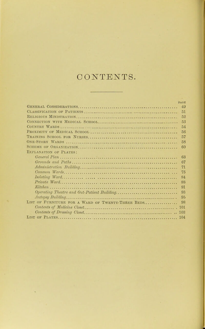 CONTENTS. PAGE Genebal Considerations 49 Classification of Patients 51 Religious Ministkation 52 Connection with Medical School 53 Country Wards 54 Proximity of Medical School 56 Training School for Nurses 57 One-Story Wards 58 Scheme of Organization 60 Explanation op Plates: General Plan 63 Grounds and Paths 67 Administration Building 71 Gammon Wards 75 Isolating Ward 84 Private Ward 88 Kitchen 91 Operating Theatre and Out-Patient Building 93 Aiitopsy Building 95 List of Furniture for a Ward op Twenty-Three Beds 98 Contents of Medicine Gloset 101 Gontents of Dressing Gloset 103 List of Plates 104