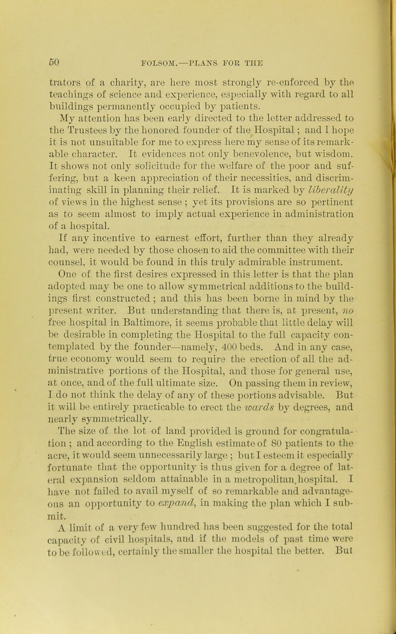 trators of a charity, are here most strongly re-enforced by the teachings of science and exj)erience, especially with regard to all buildings permanently occupied by ]3atients. My attention has been early directed to the letter addressed to the Trustees by the honored founder of the Hospital; and I hope it is not unsuitable for me to express here my sense of its remark- able character. It evidences not only benevolence, but wisdom. It shows not only solicitude for the welfare of the poor and suf- fering, but a keen appreciation of their necessities, and discrim- inating skill in planning theii' relief. It is marked by liberality of views in the highest sense ; yet its provisions are so pertinent as to seem almost to imply actual experience in administration of a hospital. If any incentive to earnest eilort, further than they already had, were needed by those chosen to aid the committee with their counsel, it would be found in this truly admirable instrument. One of the first desires expressed in this letter is that the plan adopted may be one to allow symmetrical additions to the build- ings first constructed ; and this has been borne in mind by the present writer. But understanding that there is, at present, no free hospital in Baltimore, it seems probable thai little delay will be desirable in completing the Hospital to the full capacity con- templated by the founder—namely, 400 beds. And in any case, true economy would seem to require the erection of all the ad- ministrative portions of the Hospital, and those for general use, at once, and of the full ultimate size. On passing them in review, I do not think the delay of any of these portions advisable. But it will be entirely practicable to erect the wards by degrees, and nearly symmetrically. The size of the lot of land provided is ground for congratula- tion ; and according to the English estimate of 80 patients to the acre, it would seem unnecessarily large ; but I esteem it especially fortunate that the opportunity is thus given for a degree of lat- eral expansion seldom attainable in a metropolitan,hospital. I have not failed to avail myself of so remarkable and advantage- ous an opportunity to expand, in making the ]olan which I sub- mit, A limit of a very few hundred has been suggested for the total capacity of civil hospitals, and if the models of past time were to be followed, certainly the smaller the hospital the better. But