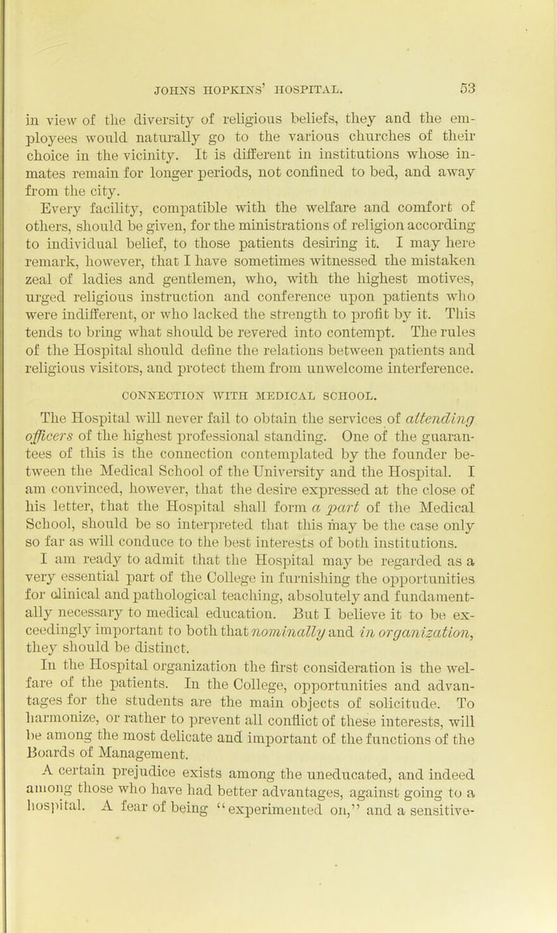 in view of the diversity of religious beliefs, they and the em- ployees would natm-ally go to the various churches of their choice in the vicinity. It is different in institutions whose in- mates remain for longer periods, not confined to bed, and away from the city. Every facility, compatible with the welfare and comfort of others, should be given, for the ministrations of religion according to individual belief, to those patients desiring it. I may here remark, however, that I have sometimes witnessed rhe mistaken zeal of ladies and gentlemen, who, with, the highest motives, urged religious instruction and conference upon patients who were indifferent, or who lacked the strength to profit by it. This tends to bring what should be revered into contempt. The rules of tlie Hospital should define the relations between patients and religious visitors, and protect them from unwelcome interference. CONNECTION WITH MEDICAL SCHOOL. The Hospital will never fail to obtain the services of attending ojfficers of the highest professional standing. One of the guaran- tees of this is the connection contemplated by the founder be- tween the Medical School of the University and the Hospital. I am convinced, however, that the desire expressed at the close of his letter, that the Hospital shall form a part of tlie Medical School, should be so interpreted that this may be the case only so far as will conduce to the best interests of both institutions. I am ready to admit that the Hospital may be regarded as a very essential part of the College in furnishing the opportunities for clinical and pathological teaching, absolutely and fundament- ally necessary to medical education. But I believe it to be ex- ceedingly important to both that nominally und in organization, they should be distinct. In the Hospital organization the first consideration is the wel- fare of the patients. In the College, opportunities and advan- tages for the students are the main objects of solicitude. To harmonize, or rather to prevent all conflict of these interests, will be among the most delicate and important of the functions of the Boards of Management. A certain prejudice exists among the uneducated, and indeed among those who have had better advantages, against going to a hosjiital. A fear of being experimented on, and a sensitive-