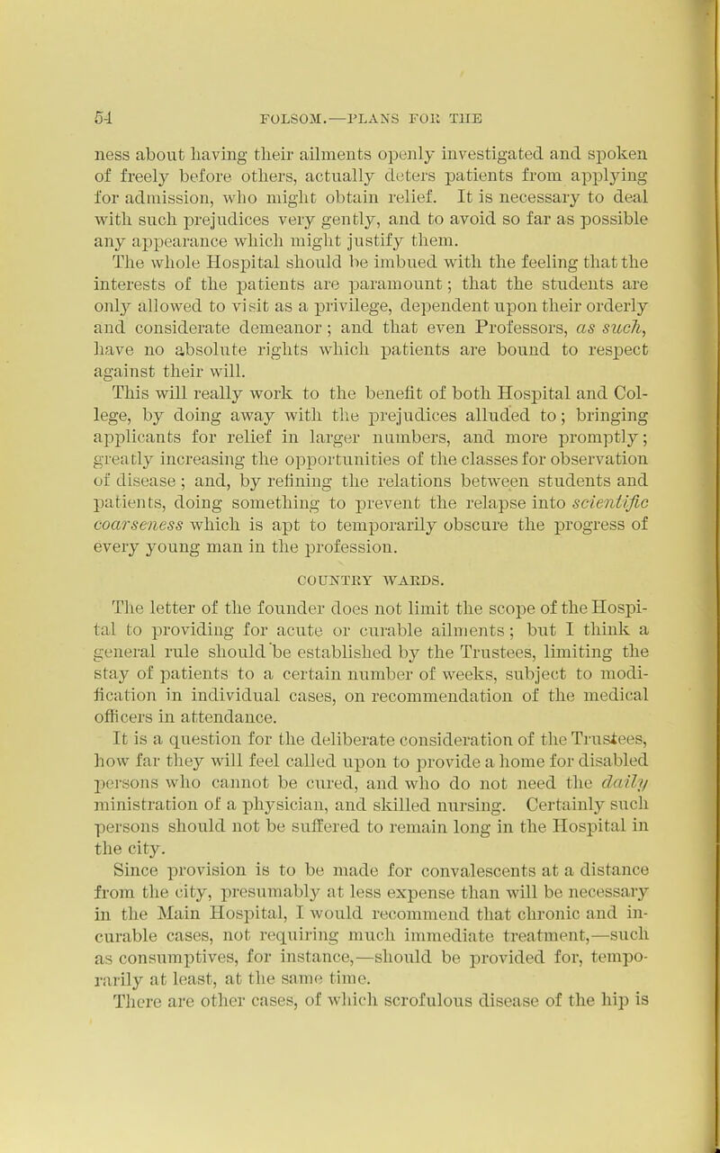 ness about liaving their ailments openly investigated and spoken of freely before others, actually deters patients from applying for admission, who might obtain relief. It is necessary to deal with such ]3rejudices very gently, and to avoid so far as possible any appearance which might justify them. The whole Hospital should be imbued with the feeling that the interests of the patients are jDaramount; that the students are only allowed to visit as a privilege, dependent upon their orderly and considerate demeanor; and that even Professors, as such, have no absolute rights which patients are bound to resjpect against their will. This will really work to the benefit of both Hospital and Col- lege, by doing away with the prejudices alluded to; bringing applicants for relief in larger numbers, and more promptly; greatly increasing the opportunities of the classes for observation of disease ; and, by refining the relations between students and patients, doing something to prevent the relapse into scientific coarseness which is apt to temporarily obscure the ]progress of every young man in the profession. COUNTRY WAEDS. The letter of the founder does not limit the scope of the Hospi- tal to providing for acute or curable ailments ; but I think a general rule should be established by the Trustees, limiting the stay of patients to a certain number of weeks, subject to modi- fication in individual cases, on recommendation of the medical officers in attendance. It is a question for the deliberate consideration of the Trusiees, how far they will feel called upon to provide a home for disabled persons who cannot be cured, and who do not need the daily ministration of a physician, and skilled nursing. Certainly such persons should not be suffered to remain long in the Hospital in the city. Since provision is to be made for convalescents at a distance from the city, presumably at less expense than will be necessary in the Main Hospital, I would recommend that chronic and in- curable cases, not requiring much immediate treatment,—such as consumptives, for instance,—should be provided for, tempo- rarily at least, at the same time. There are other cases, of which scrofulous disease of the hip is