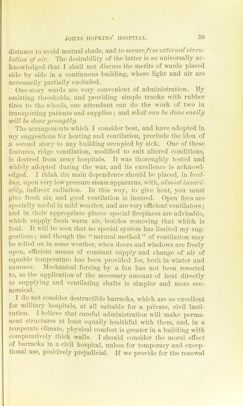 distance to avoid mutual shade, and to secure free external circio- latlon of air. The desirability of the latter is so universally ac- knowledged that I shall not discuss the merits of wards placed side by side in a continuous building, where light and aii- are necessarily partially excluded. One-story wards are very convenient of administration. By omitting thresholds, and providing simple trucks with rubber tires to the wheels, one attendant can do the work of two in transporting patients and supplies ; and wliat can he done easily will be done promptly. The arrangements which I consider best, and have adopted in my suggestions for heating and ventilation, preclude the idea of a second story to any building occupied by sick. One of these features, ridge ventilation, modified to suit altered conditions, is derived from army hospitals. It was thoroughly tested and widely adopted during the war. and its excellence is acknowl- edged. I think the main dependence should be placed, in lieat- inr/, upon very low pressure steam apparatus, with, almost iiivari- ahly, indirect radiation. In this way, to give heat, you must give fresh all, and good ventilation is insured. Open fires are specially useful in mild weather, and are very efiicient ventilators; and in their appropriate places special fireplaces are advisable, which supply fresh warm air, besides removing that which is foul. It will be seen that no special system has limited my sug- gestions ; and though the natural method of ventilation may be relied on in some weather, when doors and windows are freely open, efficient means of constant supply and change of air of equable temperature has been provided for, both in winter and summer. Mechanical forcing by a fan has not been resorted to, as the application of the necessary amount of heat directly to supplying and ventilating shafts is simpler and more eco- nomical. I do not consider destructible barracks, which are so excellent for military hospitals, at all suitable for a private, civil insti- tution. I believe that careful administration will make perma- nent structures at least equally healthful with them, and, in a temperate climate, physical comfort is greater in a building with comparatively thick walls. I should consider the moral effect of barracks in a civil hospital, unless for temporary and excep- tional use, positively prejudicial. If we provide for the renewal