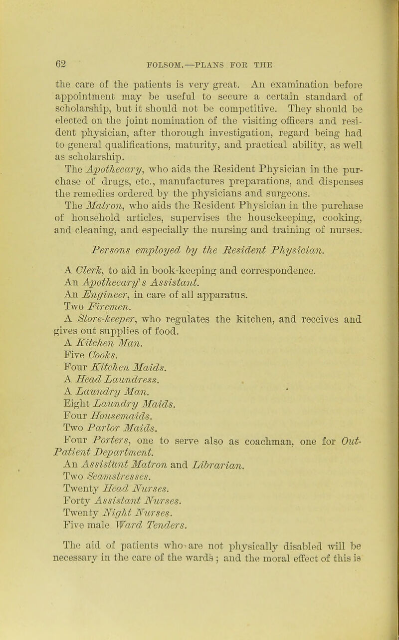 the care of the patients is very great. An examination before appointment may be useful to secure a certain standard of scholarship, but it should not be competitive. They should be elected on the joint nomination of the visiting officers and resi- dent physician, after thorough investigation, regard being had to general qualifications, maturity, and practical ability, as well as scholarship. The Apothecary, who aids the Resident Physician in the pur- chase of drugs, etc., manufactures preparations, and dispenses the remedies ordered by the physicians and surgeons. The Matron, who aids the Resident Physician in the purchase of household articles, supervises the housekeeping, cooking, and cleaning, and especially the nursing and training of nui'ses. Persons employed hy tJie Resident Physician. A GlerJc, to aid in book-keeping and correspondence. An Apothecary'^ s Assistant. An Engineer, in care of all apparatus. Two Firemen. A Store-lceeper, who regulates the kitchen, and receives and gives out supplies of food. A Kitchen Man. Five Cooks. Four Kitchen Maids. A Head Laundress. A Laundry Man. Eight Laundry Maids. Four Housemaids. Two Parlor Maids. Four Porters, one to serve also as coachman, one for Out- patient Department. An Assistant Matron and Librarian. Two Seamstresses. Twenty Head Nurses. Forty Assistant Nurses. Twenty Night Nurses. Five male Ward Tenders. The aid of patients who-are not physically disabled Avill be necessary in the care of the ward^; and the moral effect of this is