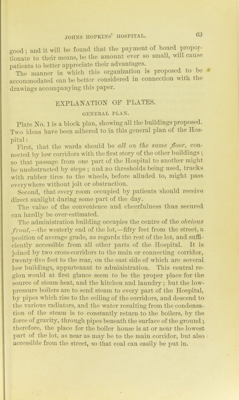 croocl • and it will be found that the payment of board propor- tionate to their means, be the amount ever so small, will cause patients to better appreciate their advantages. The manner in which this organization is proposed to be • accommodated can be better considered in connection with the drawings accompanying this paper. EXPLANATION OF PLATES. GENERAL PLAN. Plate No. 1 is a block plan, showing all the buildings proposed. Two ideas have been adhered to in this general plan of the Hos- pital : First, that the wards should be all on the same floor, con- nected by low corridors with the first story of the other buildings ; so that passage from one part of the Hospital to another might be unobstructed by steps ; and no thresholds being used, trucks with rubber tires to the wheels, before alluded to, might pass everywhere without jolt or obstruction. Second, that every room occupied by patients should receive direct sunlight during some part of the day. The value of the convenience and cheerfulness thus secured can hardly be over-estimated. The administration building occupies the centre of the ohnious f ront,—the westerly end of the lot,—fifty feet from the street, a position of average grade, as regards the rest of the lot, and suffi- ciently accessible from all other parts of the Hospital. It is joined by two cross-corridors to the main or connecting corridor, twenty-five feet to the rear, on the east side of which are several low buildings, appurtenant to administration. This central re- gion would at first glance seem to be the proper place for the source of steam-heat, and the Idtchen and laundry; but the low- pressure boilers are to send steam to every part of the Hospital, by pipes which rise to the ceiling of the corridors, and descend to the various radiators, and the water resulting from the condensa- tion of the steam is to constantly return to the boilers, by the force of gravity, through pipes beneath the surface of the ground; therefore, the place for the boiler house is at or near the lowest part of the lot, as near as may be to the main corridor, but also accessible from the street, so that coal can easily be put in.