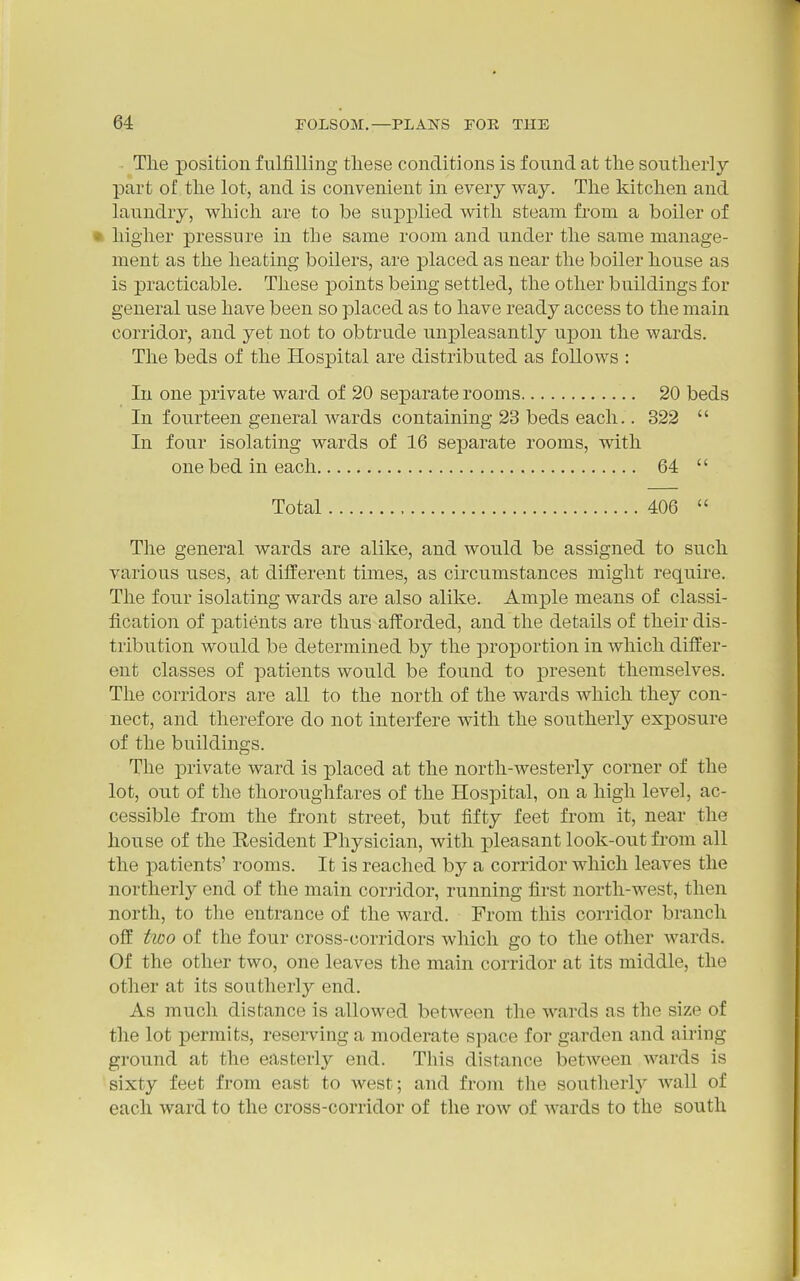 The position fulfilling these conditions is found at the southerly part of the lot, and is convenient in every way. The kitchen and laundry, which are to be supplied with steam from a boiler of • higher pressure in the same room and under the same manage- ment as the heating boilers, are placed as near the boiler house as is practicable. These points being settled, the other buildings for general use have been so placed as to have ready access to the main corridor, and yet not to obtrude unpleasantly upon the wards. The beds of the Hospital are distributed as follows : In one private ward of 20 separate rooms 20 beds In fourteen general wards containing 23 beds each.. 322  In four isolating wards of 16 separate rooms, with one bed in each 64  Total 406  The general wards are alike, and would be assigned to such various uses, at different times, as circumstances might require. The four isolating wards are also alike. Ample means of classi- fication of patients are thus afforded, and the details of their dis- tribution would be determined by the proportion in which differ- ent classes of patients would be found to present themselves. The corridors are all to the north of the wards which they con- nect, and therefore do not interfere with the southerly exposure of the buildings. The private ward is placed at the north-westerly corner of the lot, out of the thoroughfares of the Hospital, on a high level, ac- cessible from the front street, but fifty feet from it, near the house of the Resident Physician, with pleasant look-out from all the patients' rooms. It is reached by a corridor which leaves the northerly end of the main corridor, running first north-west, then north, to the entrance of the ward. From this corridor branch off two of the four cross-corridors which go to the other wards. Of the other two, one leaves the main corridor at its middle, the other at its southerly end. As much distance is allowed between tlie wards as the size of the lot permits, reserving a moderate space for garden and airing ground at the easterly end. This distance between wards is sixty feet from east to west; and from the southerly Avail of each ward to the cross-corridor of the row of wards to the south