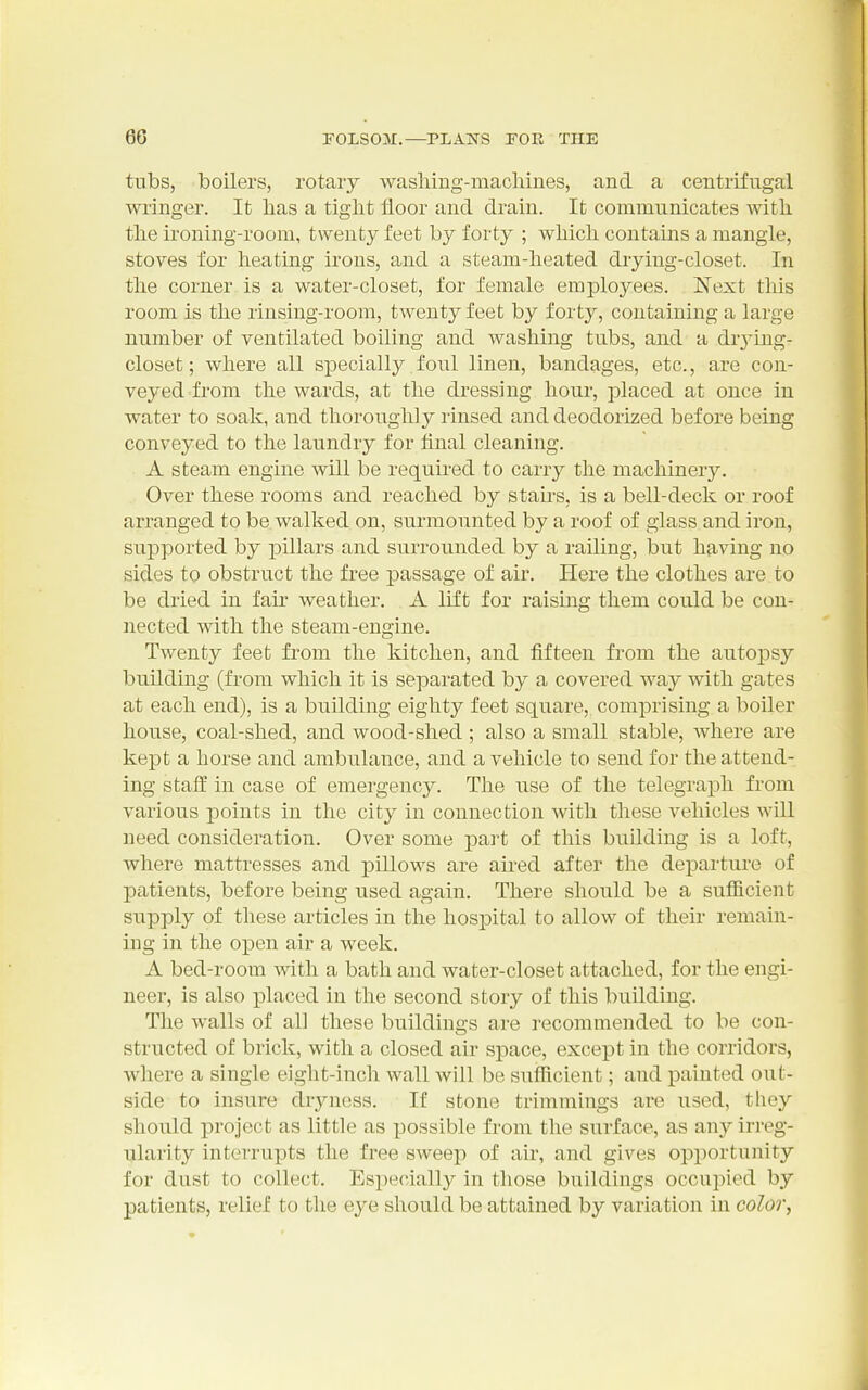 tubs, boilers, rotary wasliing-macliines, and a centrifugal wringer. It has a tight floor and drain. It commnnicates with the ironing-room, twenty feet by forty ; which contains a mangle, stoves for heating irons, and a steam-heated drying-closet. In the corner is a water-closet, for female employees. Next this room is the rinsing-room, twenty feet by forty, containing a large number of ventilated boiling and washing tubs, and a drj^ing- closet; where all specially foul linen, bandages, etc., are con- veyed from the wards, at the dressing hour, placed at once in water to soak, and thoroughly rinsed and deodorized before being conveyed to the laundry for final cleaning. A steam engine will be required to carry the machinery. Over these rooms and reached by stairs, is a bell-deck or roof arranged to be walked on, surmounted by a roof of glass and iron, supported by j)illars and surrounded by a railing, but having no sides to obstruct the free passage of air. Here the clothes are to be dried in fair weather. A lift for raising them could be con- nected with the steam-engine. Twenty feet from the kitchen, and fifteen from the autopsy building (from which it is separated by a covered way with gates at each end), is a building eighty feet square, comprising a boiler house, coal-shed, and wood-shed ; also a small stable, where are kept a horse and ambulance, and a vehicle to send for the attend- ing staff in case of emergency. The use of the telegraph from various points in the city in connection with these vehicles will need consideration. Over some part of this building is a loft, where mattresses and pillows are aired after the departure of patients, before being used again. There should be a sufiicient supply of these articles in the hospital to allow of their remain- ing in the open air a week. A bed-room with a bath and water-closet attached, for the engi- neer, is also i^laced in the second story of this building. The walls of all these buildings are recommended to be con- structed of brick, with a closed air space, except in the corridors, where a single eight-inch wall will be sufficient; and painted out- side to insure drjniess. If stone trimmings are used, they should project as little as possible from the surface, as any irreg- ularity interrupts the free sweep of air, and gives opportunity for dust to collect. Especially in those buildings occupied by patients, relief to the eye should be attained by variation in colory