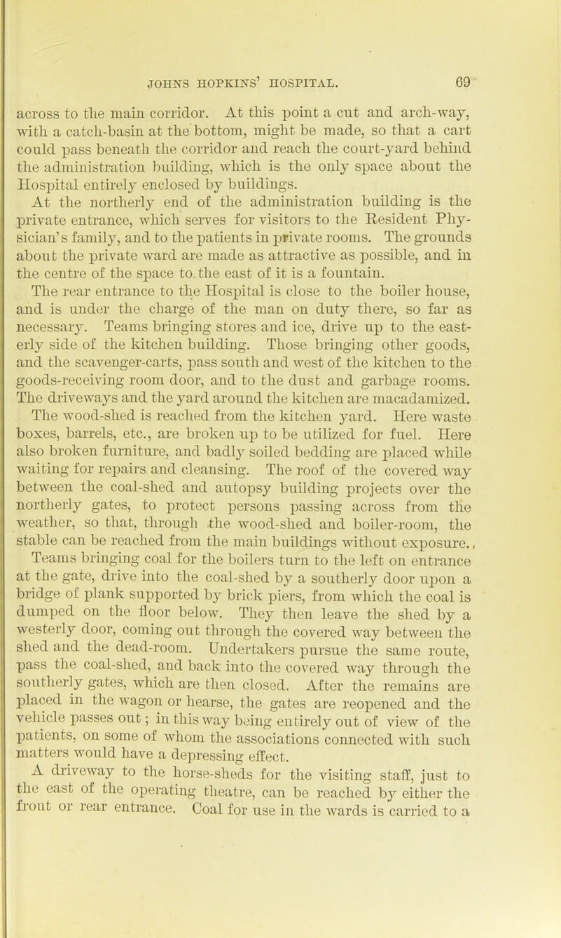 across to tlie main corridor. At this point a cut and arch-way, with a catch-basin at the bottom, might be made, so that a cart could pass beneath the corridor and reach the court-yard behind the administration ))uilding, whicli is the only space about the Hospital entirely enclosed by buildings. At the northerly end of the administration building is the private entrance, which serves for visitors to the Resident Phy- sician' s family, and to the patients in private rooms. The grounds about the private ward are made as attractive as possible, and in the centre of the space to the east of it is a fountain. The rear entrance to the Hospital is close to the boiler house, and is under the charge of the man on duty there, so far as necessary. Teams bringing stores and ice, drive up to the east- erly side of the kitchen building. Those bringing other goods, and the scavenger-carts, pass south and west of the kitchen to the goods-receiving room door, and to the dust and garbage rooms. The driveways and the yard around the kitchen are macadamized. The wood-shed is reached from the kitchen yard. Here waste boxes, barrels, etc., are broken up to be utilized for fuel. Here also broken furniture, and badly soiled bedding are placed while waiting for repairs and cleansing. The roof of the covered way between the coal-shed and autopsy building projects over the northerly gates, to protect persons passing across from the Aveather, so that, through the wood-shed and boiler-room, the stable can be reached from the main buildings without exposure., Teams bringing coal for the boilers turn to the left on entrance at the gate, drive into the coal-shed by a southerly door upon a bridge of plank supported by brick piers, from which the coal is dumped on the floor below. They then leave the shed by a westerly door, coming out througli the covered way between the shed and the dead-room. Undertakers pursue the same route, pass the coal-shed, and back into the covered way through the southerly gates, which are then closed. After the remains are placed in the wagon or hearse, the gates are reopened and the vehicle passes out; in this way being entirely out of view of the l)atients, on some of whom the associations connected with such matters would have a depressing effect. A driveway to the horse-sheds for the visiting staff, just to the east of the operating theatre, can be reached by either the front or rear entrance. Coal for use in the wards is carried to a