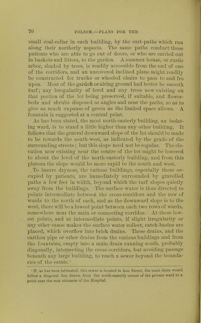 small coal-cellar in each building, by tlie cart-paths which rnn along their northerly aspects. The same paths conduct those patients who are able to go out of doors, or who are carried out in baskets and litters, to the garden. A summer-house, or rustic arbor, shaded by trees, is readily accessible from the end of one of the corridors, and an uncovered inclined plane might readily be constructed for trucks or wheeled chairs to pass to and fro upon. Most of the garden or airing ground had better be smooth turf; any irregularity of level and any trees now existing on that portion of the lot being preserved, if suitable, and flower- beds and shrubs disposed at angles and near the paths, so as to give as much expanse of green as the limited space allows. A fountain is suggested at a central point. As has been stated, the most north-easterly building, an isolat- ing ward, is to stand a little higher than any other building. It follows that the general downward slope of the lot should be made to be towards the south-west, as indicated by the grade of the surrounding streets ; but this slope need not be regular. The ele- vation now existing near the centre of the lot might be lowered to about the level of the north-easterly building, and from this plateau the slope would be more rapid to the south and west. To insure dryness, the various buildings, especially those oc- cupied by patients, are immediately surrounded by gravelled paths a few feet in width, beyond which the turf slopes quietly away from the buildings. The surface water is thus directed to points intermediate between the cross-corridors and the row of wards to the north of each, and as the downward slope is to the west, there will be a lowest point between each two rows of wards, somewhere near the main or connecting corridor. At these low- est points, and at intermediate points, if slight irregularity or any other cause makes the surface water collect, catch-basins are placed, which overflow into brick drains. These drains, and the earthen pipe or other drains from the various buildings and from the fountains, empty into a main drain running south, probably diagonally, intersecting the cross-corridors, but avoiding passage beneath an}' large building, to reach a sewer beyond the bounda- ries of the estate.' • If, as has been intimated, this sewer is located in Ann Street, the main drain would follow a diagonal line drawn from the north-easterly comer of the private ward to a point near the rear entrance of the Hospital.