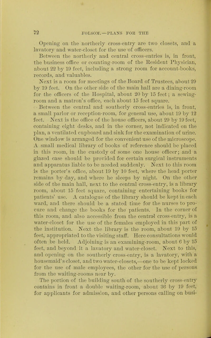 Opening on the northerly cross-entry are two closets, and a lavatory and water-closet for the use of officers. Between the northerly and central cross-entries is, in front, the business office or counting-room of the Resident Physician, about 22 by 19 feet, including a strong room for account-books, records, and valuables. Next is a room for meetings of the Board of Trustees, about 29 hy 19 feet. On the other side of the main hall are a dining-room for the officers of the Hospital, about 20 by 15 feet; a sewing- room and a matron's office, each about 15 feet square. Between the central and southerly cross-entries is, in front, a small parlor or reception-room, for general use, about 19 by 12 feet. Next is the office of the house officers, about 29 by 19 feet, containing eight desks, and in the corner, not indicated on the plan, a ventilated cu^Dboard and sink for the examination of urine. One window is arranged for the convenient use of the microscope. A small medical library of books of reference should be placed in this room, in the custody of soine one house officer; and a glazed case should be provided for certain surgical instruments and apparatns liable to be needed suddenly. Next to this room is the porter's office, about 19 by 10 feet, where the head porter remains by day, and where he sleeps by night. On the other side of the main hall, next to the central cross-entry, is a library room, about 15 feet square, containing entertaining books for patients' use. A catalogne of the library should be kept in each ward, and there should be a stated time for the nurses to pro- cure and change the books for the' patients. In the corner of this room, and also accessible from the central cross-entrj', is a water-closet for the use of the females emj^loyed in this part of the institution. Next the library is the room, about 19 by 15 feet, appro^Driated to the visiting sta.ff. Here consultations would often be held. Adjoining is an examining-room, about 6 by 15 feet, and beyond it a lavatory and water-closet. Next to this, and opening on the southerly cross-entry, is a lavatory, with a housemaid's closet, and two water-closets,—one to be kept locked for the use of male emploj^ees, the other for the use of persons from the waiting-rooms near by. The portion of the building south of the southerly cross-entry contains in front a double waiting-room, about 3G by 19 feet, for applicants for admission, and other persons calling on busi-