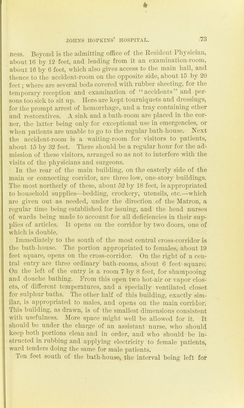 ness. Beyond is the admitting office of tlie Resident Physician, about 16 by 12 feet, and leading from it an examination-room, about 16 by 6 feet, which also gives access to the main hall, and thence to the accident-room on the opposite side, about 15 by 20 feet; where are several beds covered with rubber sheeting, for the temporary reception and examination of accidents and per- sons too sick to sit up. Here are kept tourniquets and dressings, for the prompt arrest of hemorrhage, and a tray containing ether and restoratives. A sink and a bath-room are placed in the cor- ner, the latter being only for exceptional use in emergencies, or when patients are unable to go to the regular bath-house. Next the accident-room is a waiting-room for visitors to patients, about 15 by 32 feet. Tliere should be a regular hour for the ad- mission of these visitors, arranged so as not to interfere with the visits of the physicians and surgeons. In the rear of the main building, on the easterly side of the main or connecting corridor, are three low, one-story buildings. The most northerly of these, about 52 by 18 feet, is apjoropriated to household supplies—bedding, crockery, utensils, etc.—Avhich are given out as needed, under the direction of the Matron, a regular time being established for issuing, and the head nurses of wards being made to account for all deficiencies in their sup- plies of articles. It opens on the corridor by two doors, one of which is double. Immediately to the south of the most centi'al cross-corridor is the bath-house. The portion appropriated to females, about 19 feet square, opens on the cross-corridor. On the right of a cen- tral entry are three ordinary' bath-rooms, about 6 feet square; On the left of the entry is a room 7 by 8 feet, for shampooing and douche bathing. From this open two hot-air or vapor clos- ets, of different temperatures, and a specially ventilated closet for sulphur baths. The other half of this building, exactly sim- ilar, is appropriated to males, and opens on the main corridor. This building, as drawn, is of the smallest dimensions consistent with usefulness. More space might well be allowed for it. It should be under the charge of an assistant nurse, who should keep both portions clean and in order, and who should be in- : structed in rubbing and applying electricity to female patients, ward tenders doing the same for male patients. Ten feet south of the bath-house, the interval being left for