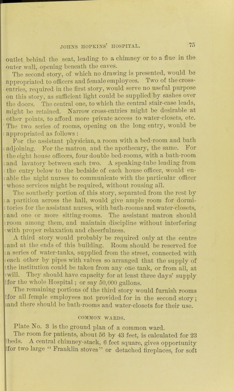 outlet beliind the seat, leading to a cMmney or to a flue in tlie outer wall, opening beneath the eaves. The second story, of which no drawing is presented, would be appropriated to officers and female employees. Two of the cross- entries, required in the first story, would serve no useful purpose on this story, as sufficient light could be supplied by sashes over the doors. The central one, to which the central stair-case leads, might be retained. Narrow cross-entries might be desirable at other points, to afford more private access to water-closets, etc. The two series of rooms, opening on the long entry, would be appropriated as follows : For the assistant physician, a room Avith a bed-room and bath ; adjoining. For the matron and tlie apothecary, the same. For the eight house officers, four double bed-rooms, with a bath-room ; and lavatory between each two. A speaking-tabe leading from, the entry below to the bedside of each house officer, would en- : able the night nurses to communicate with the particular officer • whose services might be required, without rousing all. TJie southerl}' portion of this story, separated from the rest by : a partition across the hall, wonld give ample room for dormi- I tories for the assistant nurses, with bath-rooms and water-closets, and one or more sitting-rooms. The assistant matron should iroom among them, and maintain discipline without interfering ' with proper relaxation and cheerfulness. A third story would probabl}^ be required only at the centre . and at the ends of this building. Room should be reserved for ; a series of water-tanks, supplied from the street, connected with -each other b}- pipes with valves so arranged that the supply of tthe institution could be taken from any one tank, or from all, at \will. They should have capacity for at least three days' supply ifor the whole Hospital; or say 50,000 gallons. The remaining portions of the third story would furnish rooms [for all female employees not provided for in the second story; and there should be bath-rooms and water-closets for their use. COMMON WAKDS. Plate No. 3 is the ground plan of a common ward. The room for patients, about 56 by 43 feet, is calculated for 23 beds. A central chimney-stack, 6 feet square, gives opportunity ;for two large  Franklin stoves or detached fireplaces, for soft
