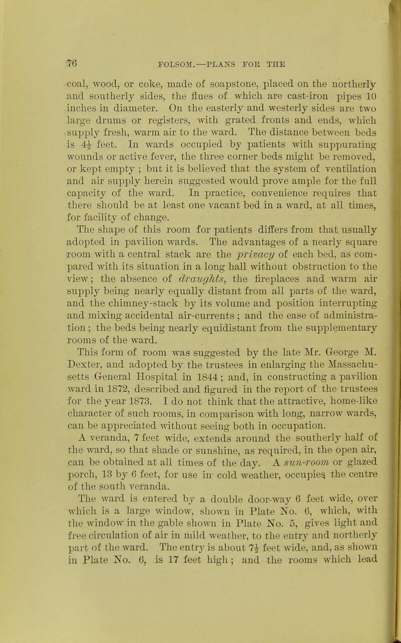 coal, wood, or coke, made of soapstone, placed on the northerly and southerly sides, the flues of which are cast-iron j)ipes 10 inches in diameter. On the easterly and westerly sides are two large drums or registers, with grated fronts and ends, which supi3ly fresli, warm air to the ward. The distance between beds is 4i feet. In wards occupied by patients with suppurating wounds or active fever, the three corner beds might be removed, or kept empty ; but it is believed that the system of ventilation and air supj^ly herein suggested would prove ample for the full capacity of the ward. In practice, convenience requires that there should be at least one vacant bed in a ward, at all times, for facility of change. The shape of this room for patients differs from that usually adopted in pavilion wards. The advantages of a nearly square room with a central stack are the privacy of each bed, as com- pared with its situation in a long hall without obstruction to the view; the absence of draughts, the fireplaces and warm ah* supply being nearly equally distant from all parts of the ward, and the chimney-stack by its volume and position interrupting and mixing accidental air-currents ; and the ease of administra- tion ; the beds being nearly equidistant from the supplementary rooms of the ward. This form of room was suggested by the late Mr. George M. Dexter, and adopted by the trustees in enlarging the Massachu- setts General Hospital in 1844; and, in constructing a pavilion ward in 1872, described and figured in the report of the trustees for the year 1873. I do not think that the attractive, home-like character of such rooms, in comparison with long, narrow wards, can be appreciated -without seeing both in occupation. A veranda, 7 feet wide, extends around the southerly half of the ward, so that shade or sunshine, as required, in the open au-, can be obtained at all times of the day. A sun-room or glazed porch, 13 by 6 feet, for use in- cold weather, occupies the centre of the south veranda. The ward is entered by a double door-way 6 feet wide, over which is a large window, shown in Plate No. 6, which, with the window in the gable shown in Plate No. 5, gives light and free circulation of air in mild weather, to the entry and northerly part of the ward. The entrj'- is about 7^ feet wide, and, as shown in Plate No. G, is 17 feet high; and the rooms which lead
