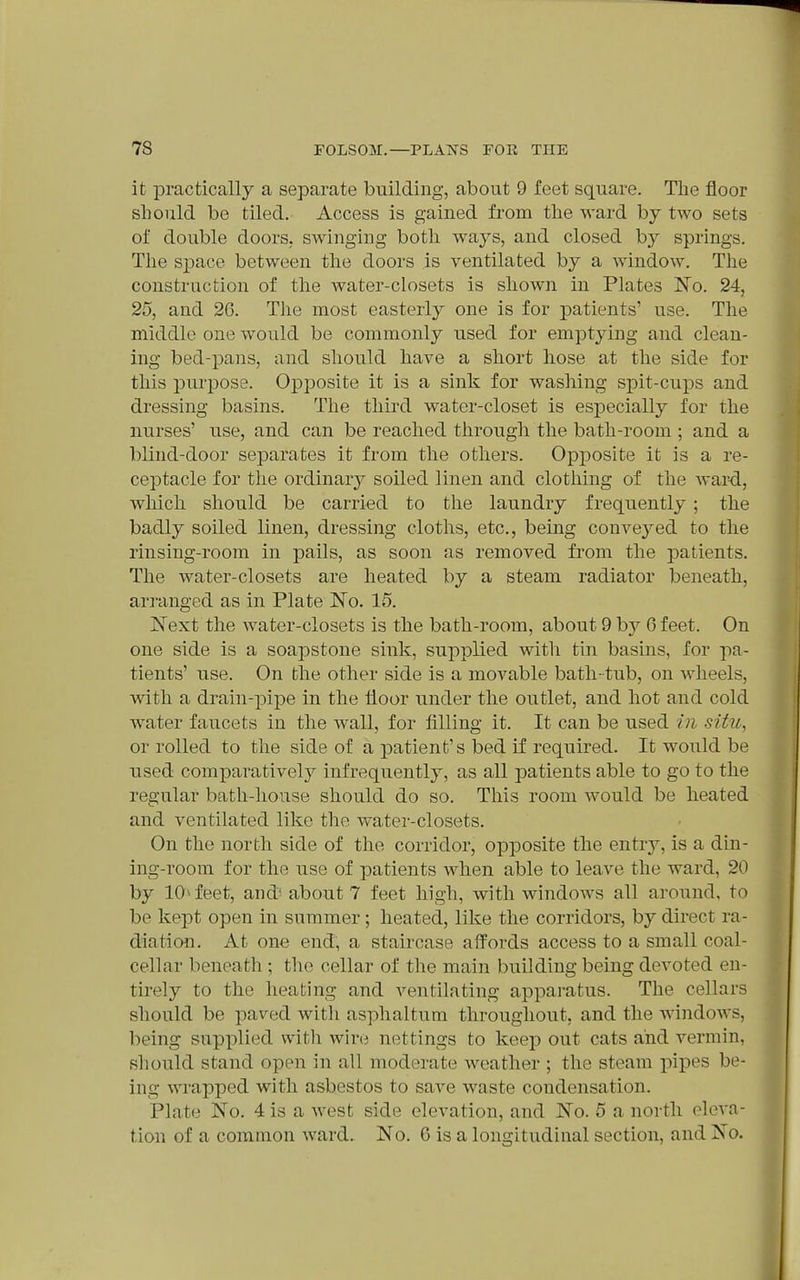 it practically a separate building, about 9 feet square. Tlie floor should be tiled. Access is gained from the ward by two sets of double doors, swinging both ways, and closed by springs. The S23ace between the doors is ventilated by a window. The construction of the water-closets is shown in Plates No. 24, 25, and 2G. The most easterly one is for patients' use. The middle one would be commonly used for emptying and clean- ing bed-pans, and should have a short hose at the side for this jDurpose. Opposite it is a sink for wasliing spit-cups and dressing basins. The thii'd water-closet is especially for the nurses' use, and can be reached through the bath-room ; and a blind-door separates it from the others. Opposite it is a re- ceptacle for the ordinary soiled linen and clothing of the Avar-d, which should be carried to the laundry frequently; the badly soiled linen, dressing cloths, etc., being convej^ed to the rinsing-room in pails, as soon as removed from the patients. The water-closets are heated by a steam radiator beneath, arranged as in Plate No. 15. Next the water-closets is the bath-room, about 9 b}^ 6 feet. On one side is a soapstone sink, supplied with tin basins, for pa- tients' use. On the other side is a movable bath-tub, on wheels, with a drain-pipe in the floor under the outlet, and hot and cold ■water faucets in the wall, for filling it. It can be used in situ, or rolled to the side of a patient's bed if required. It would be used comparatively infrequently, as all patients able to go to the regular bath-house should do so. This room would be heated and ventilated like the water-closets. On the north side of the corridor, opposite the entry, is a din- ing-room for the use of patients when able to leave the ward, 20 by 10^ feet, and' about 7 feet high, with windows all around, to be kept open in summer; heated, like the corridors, by direct ra- diation. At one end, a staircase affords access to a small coal- cellar beneath ; the cellar of the main building being devoted en- tirely to the heating and ventilating apparatus. The cellars should be paved witli asphaltum throughout, and the windows, being supplied witli wire nettings to keep out cats and vermin, should stand open in all moderate weather ; the steam pipes be- ing wrapped with asbestos to save waste condensation. Plate No. 4 is a west side elevation, and No. 5 a north eleva- tion of a common ward. No. G is a longitudinal section, and No.