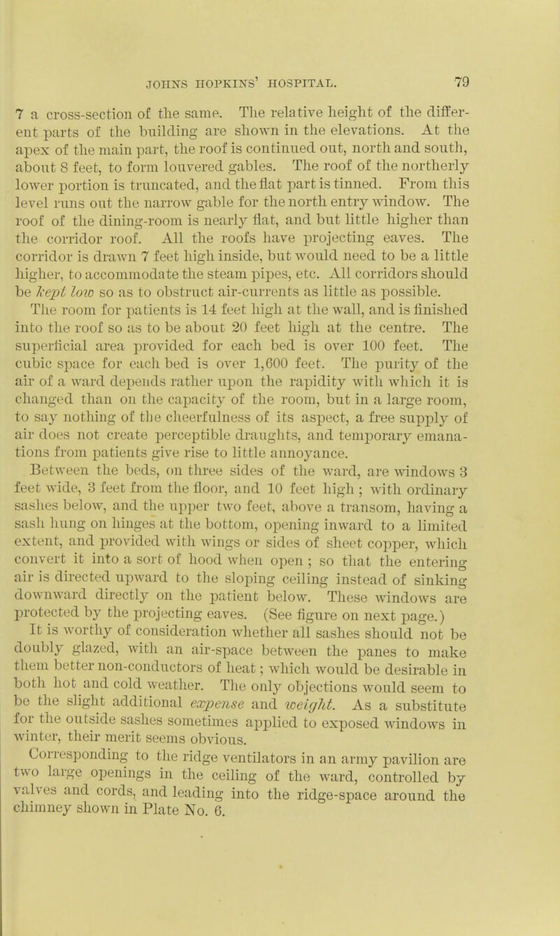 7 a cross-section of the same. Tlie relative lieight of the differ- ent parts of tlie building are shown in the elevations. At the apex of the main part, the roof is continued out, north and south, about 8 feet, to form louvered gables. The roof of the northerly- lower portion is truncated, and the fiat part is tinned. From this level runs out the narrow gable for the north entry window. The roof of the dining-room is nearly flat, and but little higher than the corridor roof. All the roofs have projecting eaves. The corridor is drawn 7 feet high inside, but would need to be a little higher, to accommodate the steam pipes, etc. All corridors should be Ix ept l<m so as to obstruct air-currents as little as possible. The room for patients is 14 feet high at the wall, and is linished into the roof so as to be about 20 feet high at the centre. The superflcial area provided for each bed is over 100 feet. The cubic space for each bed is over 1,600 feet. The purity of the air of a ward depends rather upon the rapidity with which it is changed than on the cajDacity of the room, but in a large room, to say nothing of the cheerfulness of its aspect, a free supply of air does not create perceptible draughts, and temporary emana- tions from patients give rise to little annoyance. Between the beds, on three sides of the ward, are windows 3 feet wide, 3 feet from the floor, and 10 feet high ; with ordinary sashes below, and the uj)per two feet, above a transom, having a sash hung on hinges at the bottom, opening inward to a limited extent, and provided with Avings or sides of sheet copper, which convert it into a sort of hood when open ; so that the entering air is directed upward to the sloping ceiling instead of sinking downward directly on the patient below. These windows are protected by the projecting eaves. (See figure on next page.) It is worthy of consideration whether all sashes should not be doubly glazed, with an air-space between the panes to make them better non-conductors of heat; which would be desirable in both hot and cold weather. The only objections would seem to be the slight additional expense and weigJit. As a substitute for the outside sashes sometimes applied to exposed windows in winter, their merit seems obvious. Corresponding to the ridge ventilators in an army pavilion are two large openings in the ceiling of the ward, controlled by valves and cords, and leading into the ridge-space around the chimney shown in Plate No. 6.