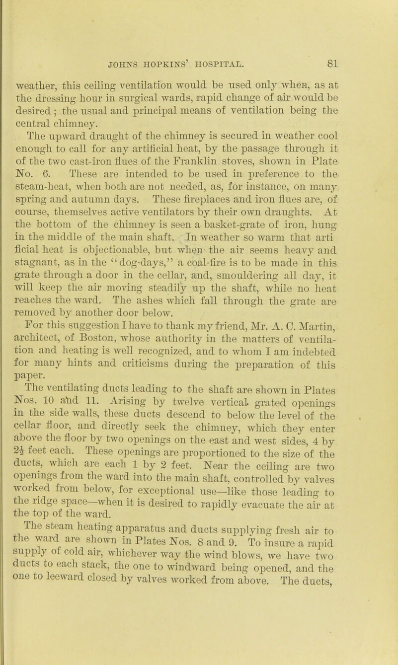 weatlier, this ceiling ventilation would be used only when, as at the dressing hour in surgical wards, rapid change of air would be desired ; the usual and principal means of ventilation being the central chimney. The upward draught of the chimney is secured in weather cool enough to call for any artiiicial heat, by the passage through it of the two cast-iron llues of the Franklin stoves, shown in Plate No. 6. These are intended to be used in preference to the steam-heat, when both are not needed, as, for instance, on many spring and autumn days. These fireplaces and iron flues are, of course, themselves active ventilators by their own draughts. At the bottom of the chimney is seen a basket-grate of iron, liung in the middle of the main shaft. In weather so warm that arti ficial heat is objectionable, but when the air seems lieav}^ and stagnant, as in the dog-days, a cpal-fire is to be made in this gi-ate through a door in the cellar, and, smouldering all day, it will keep the air moving steadily up the shaft, while no heat reaches the ward. The ashes which fall through the grate are removed by another door below. For this suggestion I have to thank my friend, Mr. A. C. Martin, architect, of Boston, whose authority in the matters of ventila- tion and heating is well recognized, and to whom I am indebted for many hints and criticisms during the preparation of this paper. The ventilating ducts leading to the shaft are shown in Plates Nos. 10 ahd 11. Arising by twelve vertical, grated openings in the side walls, these ducts descend to below the level of the cellar floor, and directly seek the chimney, which they enter above the flooi- by two openings on the east and west sides, 4 by 2i feet each. These openings are proportioned to the size of the ducts, which are each 1 by 2 feet. Near the ceiling are two openings from the ward into the main shaft, controlled by valves worked from below, for exceptional use—like those leading to the ridge space—when it is desired to rapidly evacuate the air at the top of the ward. The steam heating apparatus and ducts supplying fresh air to the ward are shown in Plates Nos. 8 and 9. To insure a rapid supply of cold air, whichever way the wind blows, we have two ducts to each stack, the one to windward being opened, and the one to leeward closed by valves worked from above. The ducts,