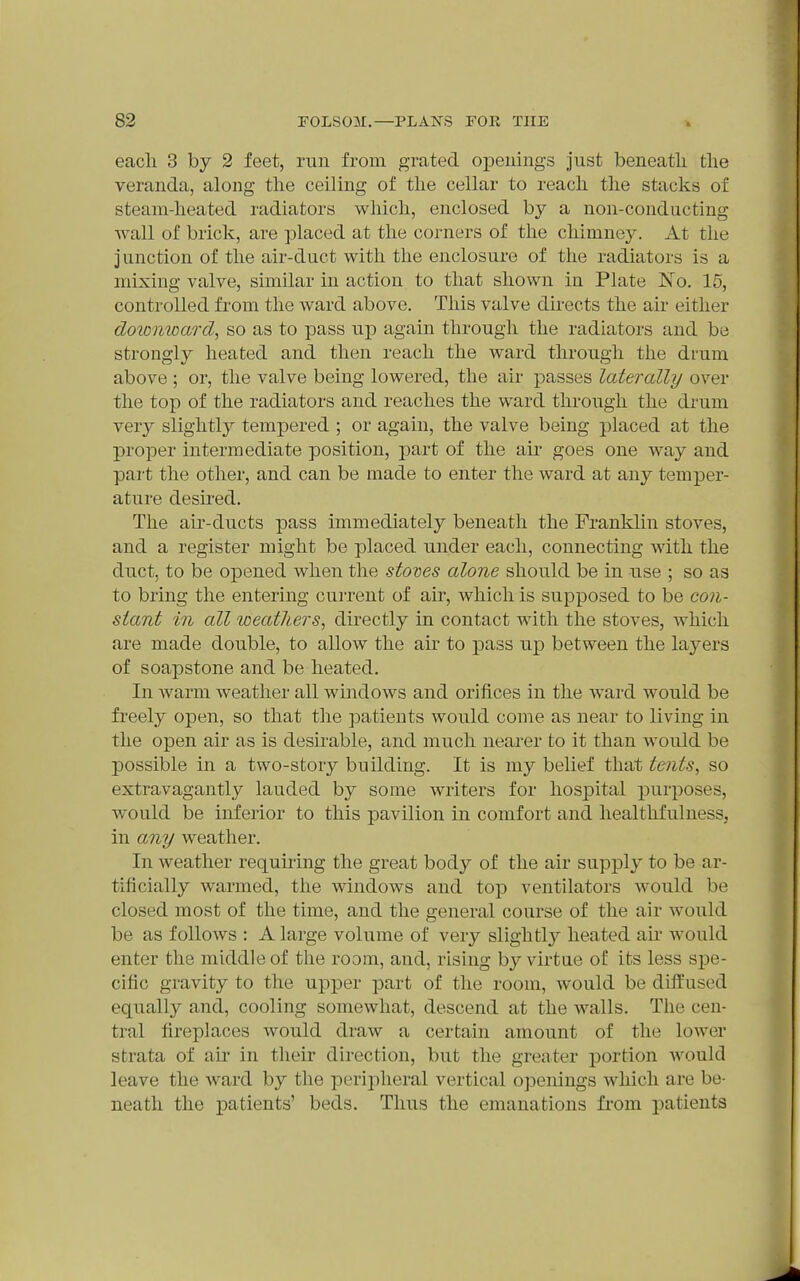 eacli 3 by 2 feet, run from grated opeuings just beneatli tlie veranda, along tlie ceiling of the cellar to reach the stacks of steam-heated radiators which, enclosed by a non-conducting wall of brick, are placed at the corners of the chimney. At the jnnction of the air-duct with the enclosure of the radiators is a mixing valve, similar in action to that shown in Plate No. 15, controlled from the ward above. This valve directs the air either doionioard^ so as to pass up again through the radiators and be strongly heated and then reach the ward through the di'um above ; or, the valve being lowered, the air passes laterally over the top of the radiators and reaches the ward through the drum very slightly tempered ; or again, the valve being placed at the proper intermediate position, part of the aii' goes one way and part the other, and can be made to enter the ward at any temper- ature desu'ed. The air-ducts pass immediately beneath the Franklin stoves, and a register might be placed under each, connecting with the duct, to be opened when the stoves alone should be in use ; so as to bring the entering current of air, which is supposed to be con- stant in all weathers, directly in contact with the stoves, which are made double, to allow the air to pass up between the layers of soapstone and be heated. In warm weather all windows and orifices in the ward would be freely open, so that the patients would come as near to living in the open air as is desirable, and much nearer to it than would be possible in a two-story building. It is my belief that tents, so extravagantly lauded by some writers for hospital purposes, would be inferior to this pavilion in comfort and liealthfulness, in any weather. In weather requiring the great body of the air supply to be ar- tificially warmed, the windows and top ventilators would be closed most of the time, and the general course of the air would be as follows : A large volume of very slightly heated air would enter the middle of the room, and, rising by virtue of its less spe- cific gravity to the upper part of the room, would be difliused equally and, cooling somewhat, descend at the walls. The cen- tral fireplaces would draw a certain amount of the lower strata of air in their direction, but the greater portion Avould leave the ward by the periioheral vertical openings which are be- neath the XDatients' beds. Thus the emanations from patients