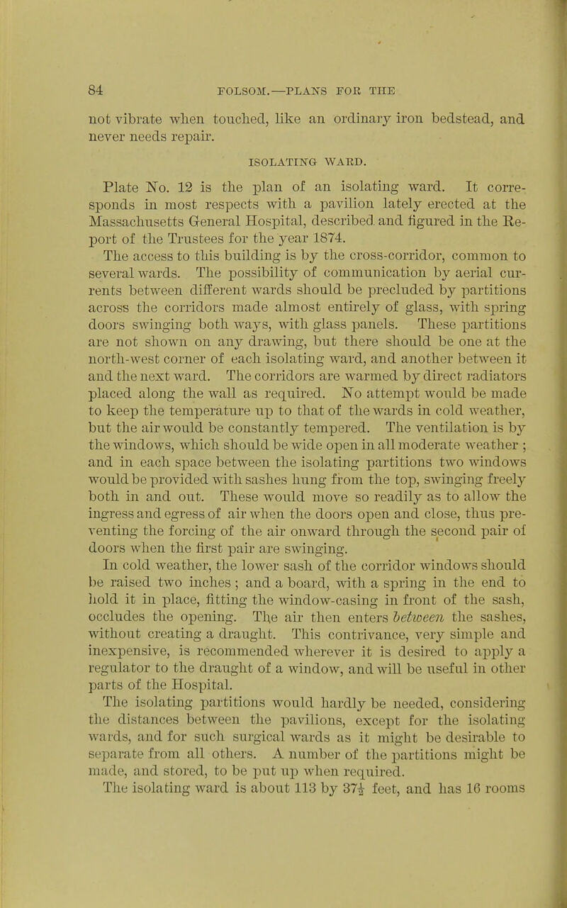 not vibrate when touched, like an ordinaiy iron bedstead, and never needs repair. ISOLATING WAED. Plate No. 12 is the plan of an isolating ward. It corre- sponds in most respects with a pavilion lately erected at the Massachusetts General Hospital, described, and figured in the Re- port of the Trustees for the year 1874. The access to this building is by the cross-corridor, common to several Avards. The possibility of communication by aerial cur- rents between different wards should be precluded by partitions across the corridors made almost entirely of glass, with spring doors swinging both ways, with glass panels. These partitions are not shown on any drawing, but there should be one at the north-west corner of each isolating ward, and another between it and the next ward. The corridors are warmed by direct radiators placed along the wall as required. No attempt would be made to keep the temperature up to that of the wards in cold weather, but the air would be constantly tempered. The ventilation is by the windows, which should be wide open in all moderate weather ; and in each space between the isolating partitions two windows would be provided with sashes hung from the top, swinging freely both in and out. These would move so readily as to allow the ingress and egress of air when the doors oipen and close, thus pre- venting the forcing of the air onward through the second pair of doors when the first pair are swinging. In cold weather, the lower sash of the corridor windows should be raised two inches; and a board, with a spring in the end to liold it in place, fitting the window-casing in front of the sash, occludes the opening. The air then enters hetioeen the sashes, without creatiiig a draught. This contrivance, very simple and inexpensive, is recommended wherever it is desired to apply a regulator to the draught of a window, and will be useful in other parts of the Hospital. The isolating partitions would hardly be needed, considering the distances between the pavilions, except for the isolating wards, and for such surgical wards as it might be desirable to separate from all others. A number of the partitions might be made, and stored, to be put up when required. The isolating ward is about 113 by 37^ feet, and has 16 rooms