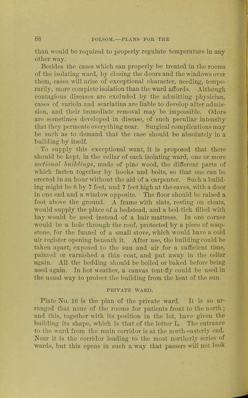 than would be required to properly regulate temperature in any other way. Besides the cases which can properly be treated in the rooms of the isolating ward, by closing the doors and the windows over them, cases will arise of exceptional character, needing, tempo- rarily, more complete isolation than the ward alfords. Although contagious diseases are excluded by the admitting physician, cases of variola and scarlatina are liable to develop after admis- sion, and their immediate removal may be impossible. Odors are sometimes developed in disease, of such peculiar intensity that they permeate ever3^thing near. Surgical complications may be such as to demand that the case should be absolutely in a building by itself. To supply this exceptional want, it is proposed that there should be kept, in the cellar of each isolating ward, one or more sectional huildrngs, made of pine wood, the different parts of which fasten together by hooks and bolts, so that one can be erected in an hour without the aid of a carpenter. Such a build- ing might be 8 by 7 feet, and 7 feet high at the eaves, with a door in one end and a window opposite. The floor should be raised a foot above the ground. A frame with slats, resting on cleats, would supply the place of a bedstead, and a bed-tick filled with hay would be used instead of a hair mattress. In one corner would be a hole through the roof, protected by a piece of soap- stone, for the funnel of a small stove, which would have a cold air register opening beneath it. After use, the building could be taken apart, exposed to the sun and air for a sufiicient time, painted or varnished a thin coat, and put awa}^ in the cellar again. All the bedding should be boiled or baked before being used again. In hot weather, a canvas tent-fly could be used in the usual way to protect the building from the heat of the sun. PEIVATE WARD. Plate No. 16 is the plan of the private ward. It is so ar- ranged that none of the rooms for patients front to the north; and this, together with its jDOsition in the lot, have given the building its shape, which is that of the letter L. The entrance to the ward from the main corridor is at the north-easterly end. Near it is the corridor leading to the most northerlj^ series of wards, but this opens in such a way that passers will not look