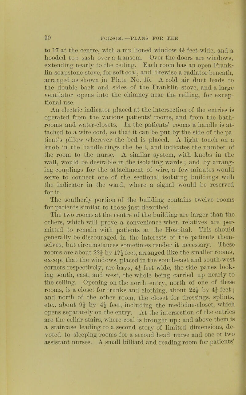 to 17 at tlie centre, with a mullioned window 4| feet wide, and a hooded top sash over a transom. Over the doors are windows, extending nearly to tlie ceiling. Each room has an open Frank- lin soapstone stove, for soft coal, and likewise a radiator beneath, arranged as shown in Plate No. 15. A cold air duct leads to the double back and sides of the Franklin stove, and a large ventilator opens into the chimney near the ceiling, for excep- tional use. An electric indicator placed at the intersection of the entries is operated from the various patients' rooms, and from the bath- rooms and water-closets. In the patients' rooms a handle is at- tached to a wire cord, so that it can be put by the side of the pa- tient's pillow wherever the bed is placed. A light touch on a knob in the handle rings the bell, and indicates the number of the room to the nurse. A similar system, with knobs in the wall, would be desirable in the isolating wards ; and by arrang- ing couplings for the attachment of wire, a few minutes would serve to connect one of the sectional isolating buildings with the indicator in the ward, where a signal would be reserved for it. The southerly portion of the building contains twelve rooms for patients similar to those just described. The two rooms at the centre of the building are larger than the others, which will prove a convenience when relatives are per- mitted to remain with patients at the Hospital. This should generally be discouraged in the interests of the patients them- selves, but circumstances sometimes render it necessarj*. These rooms are about 22^ by ITJfeet, arranged like the smaller rooms, except that the windows, placed in the south-east and south-west corners res^jectively, are bays, 4^ feet wide, the side panes look- ing south, east, and west, the whole being carried up nearl}^ to the ceiling. Opening on the north entry, north of one of these rooms, is a closet for trunks and clothing, about 22^ by 4^ feet; and north of the other room, the closet for dressings, splints, etc., about 9^ by 4i feet, including the medicine-closet, which opens separately on the entry. At the intersection of the entries are the cellar stairs, where coal is brought up ; and above them is a staircase leading to a second story of limited dimensions, de- voted to sleeping-rooms for a second head nuree and one or two assistant nurses. A small billiard and reading room for patients'