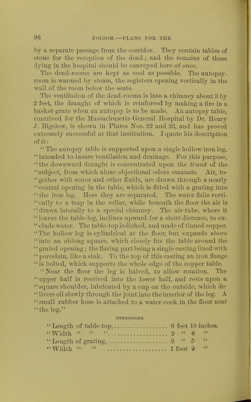 by a separate passage from tlie corridor. They contain tables of stone for tlie reception of the dead; and the remains of those d_ying in the hospital should be conveyed here at once. The dead-rooms are kept as cool as possible. The autopsy- room is warmed by steam, the registers opening vertically in the wall of the room below the seats. The ventilation of the dead-rooms is into a chimney about 3 by 2 feet, the draught of which is reinforced by making a fire in a basket-grate when an autopsy is to be made. An autopsy table, contrived for the Massachusetts General Hospital by Dr. Hemy J. Bigelow, is shown in Plates Nos. 22 and 23, and has proved extremely successful at that institution. I quote his description  The autopsy table is supported upon a single hollow iron leg, intended to insure ventilation and drainage. For tliis purpose, the downward draught is concentrated upon the trunk of the subject, from which alone objectional odors emanate. Air, to- gether with water and other fluids, are drawn through a nearly  central opening in the table, which is fitted with a grating into  the iron leg. Here they are separated. The water falls verti- cally to a trap in the cellar, while beneath the floor the air is '' drawn laterally to a special chimney. The air-tube, where it leaves the table-leg, inclines upward for a short distance, to ex- '' elude water. The table-top is dished, and made of tinned copper. The hollow leg is cjdindrical at the floor, but expands above into an oblong square, which closely tits the table around the '' grated opening; the flaring part being a single casting lined with '' porcelain, like a sink. To the top of this casting an ii'on flange '' is bolted, which supports the whole edge of the copper table. Near the floor the leg is halved, to allow rotation. The upper half is received into the lower half, and rests upon a square shoulder, lubricated by a cup on the outside, which de- '' livers oil slowly through the joint into the interior of the leg. A small rubber hose is attached to a water-cock in the floor near the leg. of it: DIMENSIONS. Length of table-top, Width   .. '' Length of grating,.. Width 6 feet 10 inches. 2  6  2  5  1 foot 9 