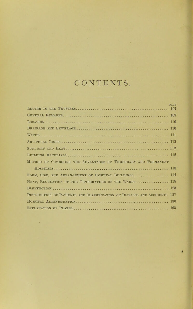 CONTENTS. FAOB Letter to the Trustees 107 General Remarks 109 Location 110 Drainage and Sewerage 110 Water Ill Artificial Light 112 Sunlight and Heat 112 Building Materials 113 Method of Combining the Adtantages of Temporary and Permanent Hospitals 113 Form, Size, and Arrangement of Hospital Buildings 114 Heat, Regulation of the Temperature op the Wards 118 Disinfection 123 Distribution of Patients and Classification of Diseases and Accidents. 127 Hospital Administration 130 Explanation of Plates 163