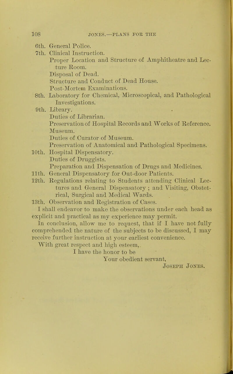 6th, General Police. 7tli. Clinical Instruction. Proper Location and Structure of AmpMtheatre and Lec- ture E,oom. Disposal of Dead. Structure and Conduct of Dead House. Post-Mortem Examinations. 8th. Laboratory for Chemical, Microscopical, and Pathological Investigations. 9th. Library. Duties of Librarian. Preservation of Hospital Records and Works of Reference. Museum. Duties of Curator of Museum. Preservation of Anatomical and Pathological Specimens. 10th. Hospital Dispensatory. Duties of Druggists. Preparation and Dispensation of Drugs and Medicines. 11th. Greneral Dispensatory for Out-door Patients. 12th. Regulations relating to Students attending Clinical Lec- tures and General Dispensatory ; and Visiting, Obstet- rical, Surgical and Medical Wards. 13th. Observation and Registration of Cases. I shall endeavor to make the observations under each head as explicit and practical as my experience may permit. In conclusion, allow me to request, that if I have not fully comprehended the nature of the subjects to be discussed, I may receive further instruction at your earliest convenience. With great respect and high esteem,. I have the honor to be Your obedient servant, Joseph Jones.