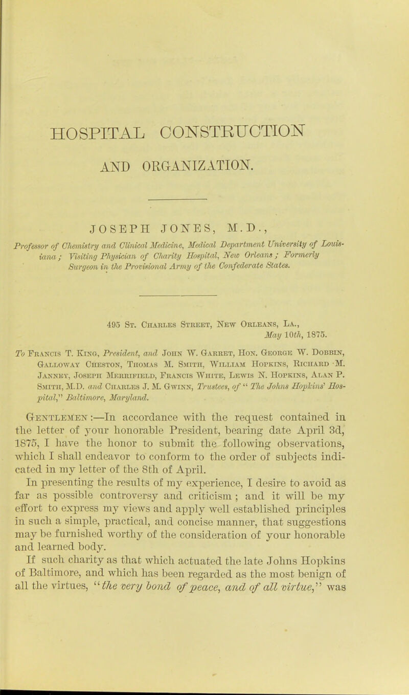 AND ORGANIZATION. JOSEPH JONES, M.D., Professor of Chemistri/ and Clinical Medicine, Medical Department University of Louis- iana ; Visiting Physician of Charity Hospital, New Orleans ; Formerly Surgeon in the Provisional Army of llie Confederate States. 495 St. Chahles Street, New Orleans, La., May 10th, 1875. To Francis T. King, President, and John W. Garret, Hon. George W. Dobbin, Galloway Cheston, Thomas M. Sjhth, William Hopkins, Richard M. Janney, Joseph Merrifield, Francis White, Lewis N. Hopkins, Alan P. Smith, M.D. and Ciluiles J. M. Gwinn, Trustee)!, of  The Johns Hopkins' Hos- pital,^'' Baltimore, Maryland. GENTLEJtEN:—In accordance with tlie request contained in tlie letter of your honorable President, bearing date April 3d, 1875, I have the honor to submit the following observations, which I shall endeavor to conform to the order of subjects indi- cated in my letter of the 8th of April. In presenting the results of my experience, I desire to avoid as far as possible controversy and criticism ; and it will be my effort to express my views and apply well established principles in such a simple, practical, and concise manner, that suggestions may be furnished worthy of the consideration of your honorable and learned body. If such charity as that which actuated the late Johns Hopkins of Baltimore, and which has been regarded as the most benign of all the virtues, ^'the very bond of peace, and of all mrtue,'' was