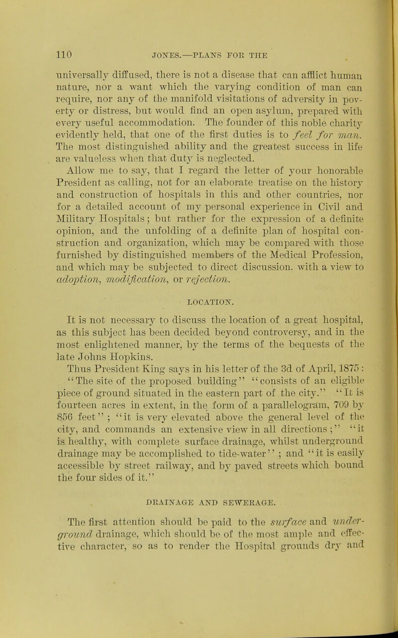 universally diffused, there is not a disease tliat can afflict liuman nature, nor a want wliicli tlie varjang condition of man can require, nor any of tlie manifold visitations of adversity in pov- erty or distress, but would find an open asylum, prepared with every useful accommodation. The founder of this noble charity evidently held, that one of the first duties is to feel for man. The most distinguished ability and the greatest success in life are valueless when that duty is neglected. Allow me to say, that I regard the letter of your honorable President as calling, not for an elaborate treatise on the history and construction of hos]:)itals in this and other countries, nor for a detailed account of my personal experience in Civil and Military Hospitals; but rather for the expression of a definite opinion, and the unfolding of a definite plan of hospital con- struction and organization, which may be compared with those furnished by distinguished members of the Medical Profession, and which may be subjected to direct discussion, witli a view to adoption, modification, or rejection. LOCATIO]Sr. It is not necessary to discuss the location of a great hospital, as this subject has been decided beyond controversy, and in the most enlightened manner, b}'' the terms of the bequests of the late Johns Hopkins. Thus President King says in his letter of the 3d of April, 1875 : The site of the proposed building consists of an eligible piece of ground situated in the eastern part of the city. It is fourteen acres in extent, in the form of a parallelogram, 709 by 856 feet ; it is very elevated above the general level of the city, and commands an extensive view in all directions; it is. healthy, with complete surface drainage, whilst underground drainage may be accomplished to tide-water'' ; and  it is easily accessible by street railway, and hj paved streets which bound the four sides of it. DRAINAGE AND SEWERAGE. The first attention should be paid to the surface and under- ground, drainage, which should be of the most amjile and eifec- tive character, so as to render the Hospital grounds dry and