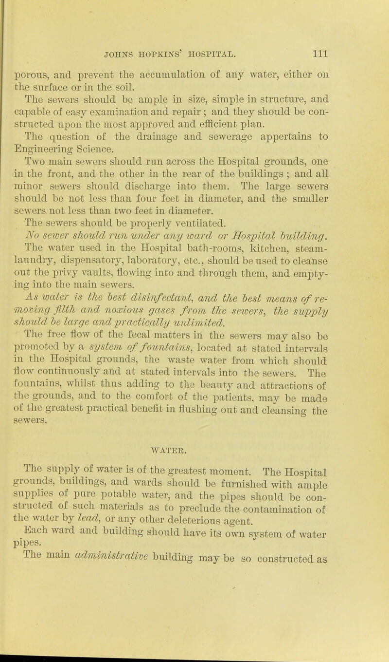 IDorous, and prevent the accumulation of any water, either on the surface or in the soil. The sewers should be ample in size, simple in structure, and capable of easy examination and repair ; and they should be con- structed upon the most approved and efficient plan. Tlie question of the drainage and sewerage appertains to Engineering Science. Two main sewers should run across the Hospital grounds, one in the front, and the other in the rear of the buildings ; and all minor sewers should discharge into them. The large sewers should be not less than four feet in diameter, and the smaller sewers not less than two feet in diameter. The sewers should be properly ventilated. j^o sewer sliould rim under any loard or Hospital huilding. The water used in the Hospital bath-rooms, kitchen, steam- laundry, dispensatory, laboratory, etc., should be used to cleanse out the privy vaults, flowing into and through them, and empty- ing into the main sewers. As loater is the best disinfectant, and tlie best means of re- moving filth and noxioios gases from the seioers, the supply should he large and practically unlimited. The free flow of the fecal matters in the sewers may also be promoted by a system of fountains, located at stated intervals in the Hospital grounds, the waste water from which should flow continuously and at stated intervals into tlie sewers. The fountains, whilst thus adding to the beauty and attractions of the grounds, and to the comfort of the patients, may be made of the greatest practical benefit in flushing out and cleansin g the sewers. WATER. The supply of water is of the greatest moment. The Hospital grounds, buildings, and wards should be furnished with ample supplies of pure potable water, and the pipes should be con- structed of such materials as to preclude the contamination of the water by lead, or any other deleterious agent. Each ward and building should have its own system of water pipes. The main administrative building may be so constructed as