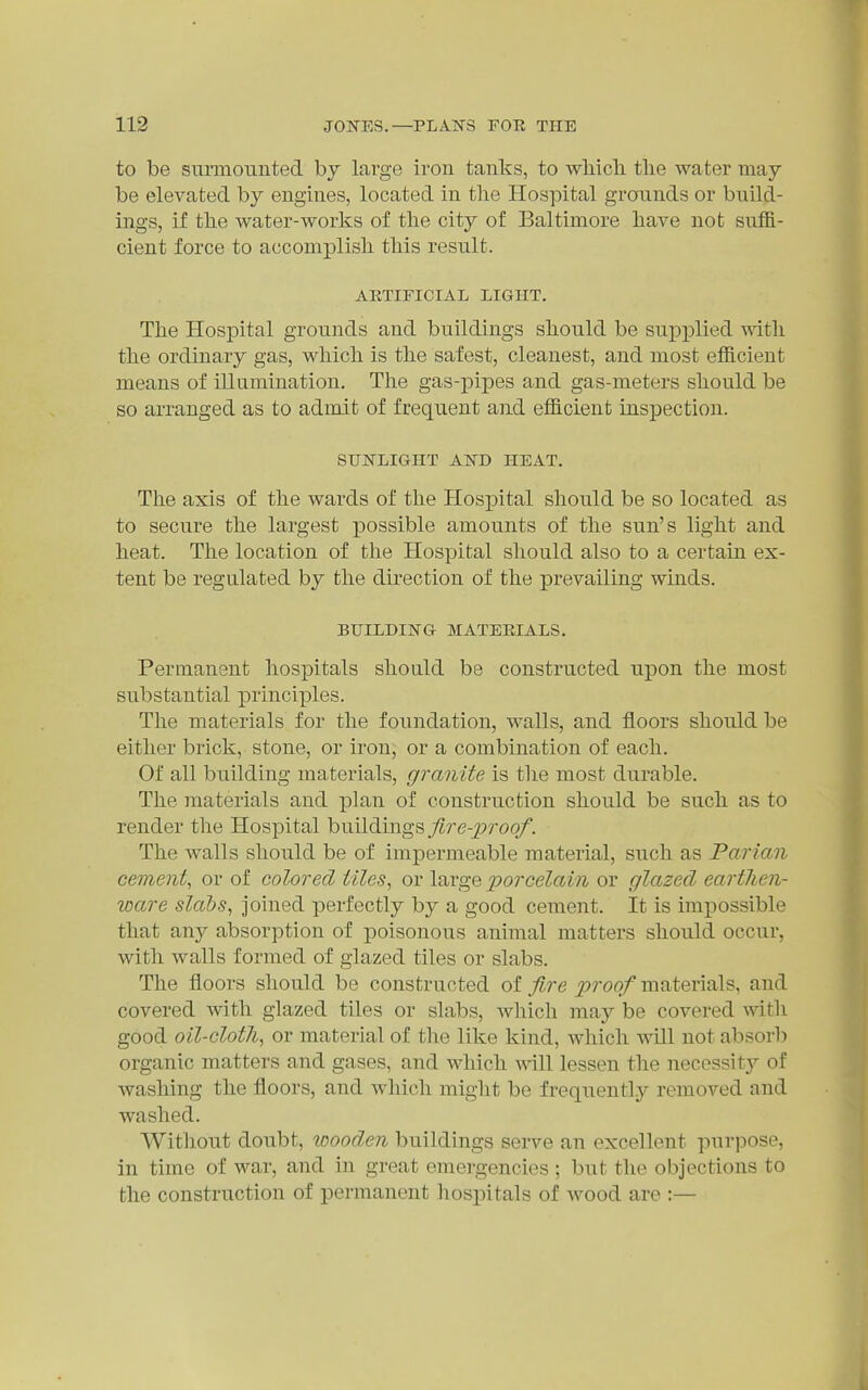 to be sminoiinted hy large iron tanks, to wliicli the water may be elevated by engines, located in the Hospital grounds or build- ings, if the water-works of the city of Baltimore have not suffi- cient force to accomplish this result. AETIFICIAL LIGHT. The Hospital grounds and buildings should be supplied with the ordinary gas, which is the safest, cleanest, and most efficient means of illumination. The gas-pipes and gas-meters should be so arranged as to admit of frequent and efficient inspection. SUNLIGHT AND HEAT. The axis of the wards of the Hos]3ital should be so located as to secure the largest possible amounts of the sun's light and heat. The location of the Hospital should also to a certain ex- tent be regulated by the direction of the prevailing winds. BUILDING MATEEIALS. Permanent hospitals should be constructed upon the most substantial principles. The materials for the foundation, walls, and floors should be either brick, stone, or iron, or a combination of each. Of all building materials, granite is the most durable. The materials and plan of construction should be such as to render the Hospital buildings j^re-^roo/. The walls should be of impermeable material, such as Parian cement, or of colored tiles, or large porcelain or glazed earthen- ware slabs, joined perfectly by a good cement. It is impossible that any absorption of poisonous animal matters should occur, with walls formed of glazed tiles or slabs. The floors should be constructed of fire proof materials, and covered with glazed tiles or slabs, which may be covered witli good oil-cloth, or material of the like kind, which will not absorb organic matters and gases, and which will lessen the necessity of washing the floors, and which might be frequently removed and washed. Without doubt, wooden buildings serve an excellent purpose, in time of war, and in great emergencies ; but the objections to the construction of permanent liosi^itals of wood are :—