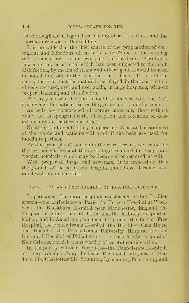 tlie thorough cleansing and varnishing of all furniture, and the thorough renewal of the bedding. It is probable that the chief source of the projpagation of con- tagious and infectious diseases is to be found in the stuffing (moss, hair, straw, cotton, wool, etc.) of the beds. Absolutely new material, or material which has been subjected to thorough disinfection, by means of steam and other agents, should be used at stated intervals in the construction of beds. It is unfortu- nately too true, that the materials employed in the construction of beds are used, over and over again, in large hospitals, without proper cleansing and disinfection. The hygiene of a hospital should commence with the hed^ upon which the patient passes the greater portion of his time. As beds are constructed of porous materials, they without doubt act as sponges for the absorption and retention of dele- terious organic matters and gases. No attention to ventilation, temperature, food and cleanliness of the wards and patients will avail, if the beds are used for indefinite periods. By this principle of rotation in the ward service, we secure for the permanent hos23ital the advantages claimed for temporary Avooden hospitals, which may be destroyed or removed at will. With proper drainage and sewerage, it is impossible that the grounds of the permanent hospital should ever become satu- rated with organic matters. FOEM, SIZE AND AERATSTGEMENT OF HOSPITAL BUILDINGS. In permanent European hospitals constructed on the Pavilion system—the Lariboisiere at Paris, the Herbert Hospital at Wool- wich, the Blackburn Hospital near Manchester, England, the Hospital of Saint Louis at Turin, and the Military Hospital at Malta ; and in American permanent hospitals—the Boston Free Hospital, the Pennsylvania Hospital, the Blockley Alms House and Hospital, the Pennsylvania University Hospital and the Episcopal Hospital of Philadelphia, and the Charity Hospital of ]Sew Orleans, furnish plans worthy of careful consideration. In temporar}^ Military Hospitals—the Confederate Hosj^itals of Camp Winder, Camp Jackson, Eiclimond, Virginia, of Gfor- donsville, Charlottesville, Staunton, Lynchburg, Petersburg, and