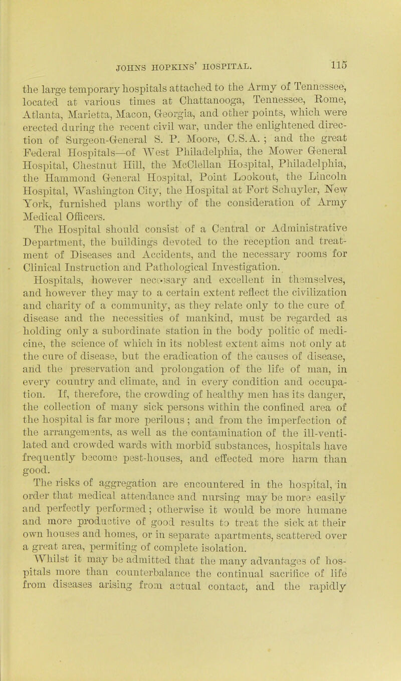 the large temporary liospitals attached to the Army of Tennessee, located at various times at Chattanooga, Tennessee, Rome, Atlanta, Marietta, Macon, Georgia, and other points, which were erected daring the recent civil war, under the enlightened direc- tion of Surgeon-General S. P. Moore, C.S.A. ; and the great Federal Hospitals—of West Philadelphia, the Mower General Hospital, Chestnut Hill, the McClellan Hospital, Philadelphia, the Hammond General Hospital, Point Lookout, the Lincoln Hospital, Washington City, the Hospital at Fort Schuyler, New York, furnished plans worthy of the consideration of Army Medical Officers. The Hospital should consist of a Central or Administrative Department, the buildings devoted to the reception and treat- ment of Diseases and Accidents, and the necessary rooms for Clinical Instruction and Pathological Investigation. Hospitals, however necc«5sary and excellent in themselves, and however they may to a certain extent reflect the civilization and charit}' of a community, as they relate only to the cure of disease and the necessities of mankind, must be regarded as holding only a subordinate station in the body politic of medi- cine, the science of which in its noblest extent aims not only at the cure of disease, but the eradication of the causes of disease, and the preservation and prolougation of the life of man, in every country and climate, and in eveiy condition and occupa- tion. If, therefore, the crowding of healthy men has its danger, the collection of many sick persons within the confined area of the hospital is far more perilous ; and from the imperfection of the arrangements, as well as the contamination of the ill-venti- lated and crowded wards with morbid substances, hospitals have frequently become pest-houses, and effected more harm than good. The risks of aggregation are encountered in the hospital, in order that medical attendance and nursing may be more easily and perfectly performed; otherwise it would be more humane and more productive of good results to treat the sick at tlieir own houses and homes, or in separate apartments, scattered over a great area, permiting of complete isolation. Whilst it may be admitted that the many advantages of hos- pitals more than counterbalance the continual sacrifice of life fi-om diseases arising from actual contact, and the rapidly