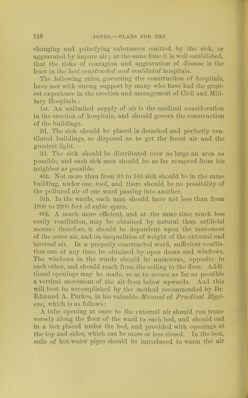 cliangiug and putrefying substances emitted by the sick, or aggravated by impure air ; at tlie same time it is well established, that tlie risks of contagion and aggravation of disease is the least in the hest constructed and 'ventilated hospitals. The following rules, governing the construction of hospitals, have met with strong support by many who have had the grep,t- est experience in the erection and management of Civil and Mili- tary Hospitals : 1st. An unlimited supply of air is the cardinal consideration in the erection of hospitals, and should govern the construction of the buildings. 2d. The sick should be placed in detached and perfectly ven- tilated buildings, so disposed as to get the freest air and the greatest light. 3d. The sick should be distributed over as large an area as possible, and each sick man should be as far removed fi'om his neighbor as possible. 4tli. Not more than from 80 to 100 sick should be in the same building, under one roof, and there should be no possibility of the polluted air of one ward passing into another. 5th. In the wards, each man should have not less than from 1800 to 2200 feet of cubic sj)ace. 6th. A much more efficient, and at the same time much less costly ventilation, may be obtained by natural than artificial means: therefore, it should be dependent upon'the movement of the outer aii', and on inequalities of weight of the external and internal air. In a properly constructed ward, sufficient ventila- tion can at any time be obtained b}^ open doors and windows. The windows in the wards should be numerous, opposite to each other, and should reach from the ceilina: to the floor. Addi- tional openings may be made, so as to secure as far as possible a vertical movement of the air from below upwards. And this will best be accomplished by the method recommended b}^ Dr. Edmund A. Parkes, in his valuable Manual of Practical Hygi- ene^ which is as follows: A tube opening at once to the external air should run trans- versely along the floor of the ward to each bed, and should end in a box placed under tlie bed, and j^rovided Avith openings at the top and sides, which can be more or less closed. In the box, coils of hot-water pipes should be introduced to warm the air