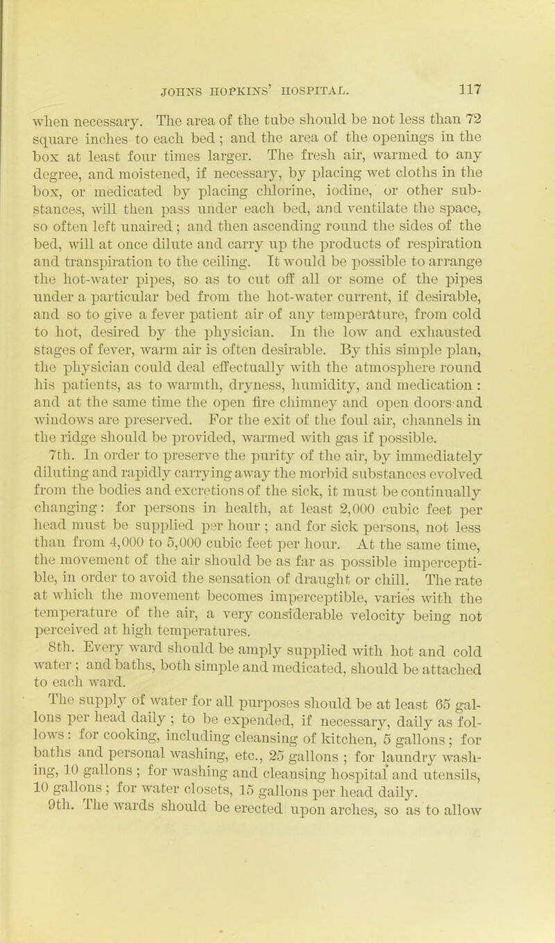when necessary. The area of the tube should be not less than 72 square inches to each bed ; and the area of the openings in the box at least four times larger. The fresh air, warmed to any degree, and moistened, if necessary, by placing wet cloths in the box, or medicated by placing chlorine, iodine, or other sub- stances, will then pass under each bed, and ventilate the space, so often left unaired ; and then ascending round the sides of the bed, will at once dilute and carry up the products of respiration and ti'anspiratiou to the ceiling. It Avould be possible to arrange the hot-water pipes, so as to cut off all or some of the pipes under a pai-ticular bed from the hot-water current, if desirable, and so to give a fever patient air of any temperature, from cold to hot, desired by the physician. In the low and exhausted stages of fever, warm air is often desirable. By this simple plan, the physician could deal effectually with the atmosphere round his patients, as to warmth, dryness, humidity, and medication : and at the same time the open fire chimney and open doors and windows are preserved. For the exit of the foul air, channels in the ridge should be provided, warmed with gas if possible. 7th. In order to preserve the purity of the air, by immediately diluting and rapidly cai-rying away the morbid substances evolved from the bodies and excretions of the sick, it must be continually changing: for persons in health, at least 2,000 cubic feet per head must be supplied per hour ; and for sick persons, not less than from 4,000 to 5,000 cubic feet per hour. At the same time, the movement of the air should be as far as possible impercepti- ble, in order to avoid the sensation of draught or chill. The rate at which the movement becomes imperceptible, varies with the temperature of the air, a very considerable velocity being not perceived at high temperatures. 8th. Every ward should be amply supplied with hot and cold water; and baths, both simple and medicated, should be attached to each ward. The supply of water for aU purposes should be at least 65 gal- lons per head daily ; to be expended, if necessary, daily as fol- lows : for cooking, including cleansing of kitchen, 5 gallons; for baths and personal Avashing, etc., 25 gallons ; for laundry wash- ing, 10 gallons ; for Avashiiig and cleansing hospital and utensils, 10 gallons ; for water closets, 15 gallons per head daily. 9th. The wards should be erected upon arches, so as to allow