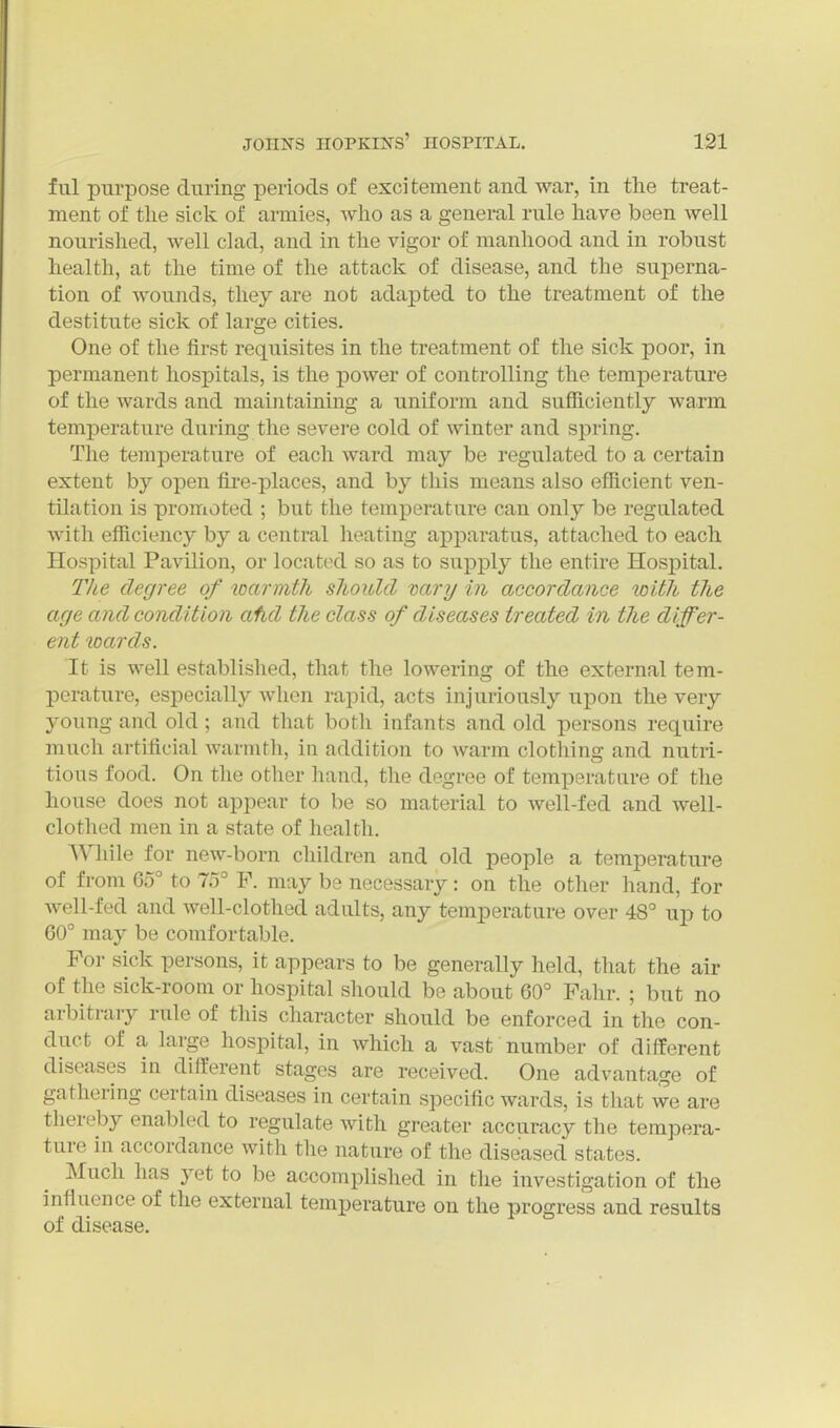 ful purpose during periods of excitement and war, in the treat- ment of the sick of armies, who as a general rule have been well nourished, Avell clad, and in the vigor of manhood and in robust health, at the time of the attack of disease, and the superna- tion of wounds, they are not adapted to the treatment of the destitute sick of large cities. One of the first requisites in the treatment of the sick poor, in permanent hospitals, is the power of controlling the temperature of the Avards and maintaining a uniform and sufficiently warm temperature during the severe cold of winter and spring. The temperature of each ward may be regulated to a certain extent by open fire-places, and by this means also efficient ven- tilation is promoted ; but the temperature can only be regulated Avith efficiency by a central heating apparatus, attached to each Hospital Pavilion, or located so as to supply the entire Hospital. The degree of warmth should vary in accordance with the age and condition afid the class of diseases treated in the differ- ent loards. It is well established, that the lowering of the external tem- perature, especially when rapid, acts injuriously upon the very young and old; and that both infants and old persons require much artificial warmth, in addition to warm clothing and nutri- tious food. On the other hand, the degree of temperature of the house does not appear to be so material to well-fed and well- clothed men in a state of health. ■Wliile for new-born children and old people a temperature of from 65° to 75° F. may be necessary: on the other hand, for Avell-fed and well-clothed adults, any temperature over 48° up to 60° may be comfortable. For sick persons, it appears to be generally held, that the air of the sick-room or hospital should be about 60° Fahr. ; but no arbitrary rule of this character should be enforced in the con- duct of a large hospital, in which a vast number of different C Gilt StcX^C s are received. One advantage of gathering certain diseases in certain specific wards, is that we are thereby enabled to regulate with greater accuracy the tempera- ture in accordance with the nature of the diseased states. Much has yet to be accomplished in the investigation of the influence of the external temperature on the progress and results of disease.