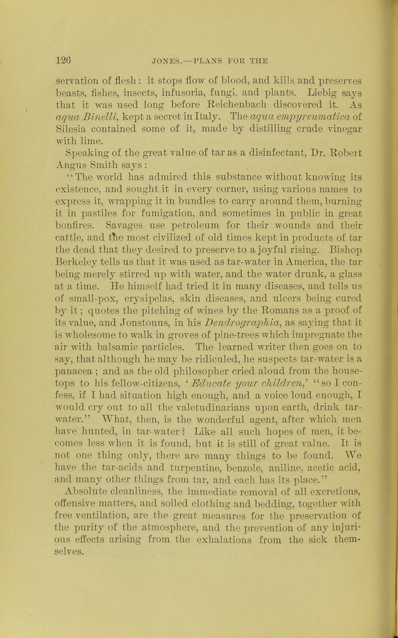 servation of flesh : it stops flow of blood, and kills and presei-ves beasts, fishes, insects, infusoria, fungi, and plants. Liebig says that it was used long before Reichenbacli discovered it. As aqua Binelli, kept a secret in Italy. The aqua empyreumatica of Silesia contained some of it, made by distilling crude vinegar Avith lime. S])eaking of the great value of tar as a disinfectant. Dr. Robeit Angus Smith saj^s: The world has admired this substance without knowing its existence, and sought it in every corner, using various names to express it, wrapj)ing it in bundles to carry around them, burning it in pastiles for fumigation, and sometimes in public in great bonfires. Savages use petroleum for their wounds and their cattle, and ttie most civilized of old times kept in products of tar the dead that they desii'ed to preserve to a joyful rising. Bishop Berkeley tells us that it was used as tar-water in America, the tar being merely stirred up with water, and the water drunk, a glass at a time. He himself had tried it in many diseases, and tells us of small-pox, erysipelas, skin diseases, and ulcers being cured by it; quotes the pitching of wines by the Romans as a proof of its value, and Jonstonus, in his Dendrograpliia, as sajang that it is wholesome to walk in groves of pine-trees which impregnate the air with balsamic particles. The learned writer then goes on to say, that although he may be ridiculed, he suspects tar-water is a panacea ; and as the old philosopher cried aloud from the house- tops to his fellow-citizens, '■Educate your children,'' so I con- fess, if I had situation high enough, and a voice loud enough, I would cry out to all the valetudinarians upon earth, drink tar- water. AVliat, then, is the wonderful agent, after which men have hunted, in tar-water ? Like all such hopes of men, it be- comes less when it is found, but it is still of great value. It is not one thing only, there are many things to be found. We have the tar-acids and turpentine, benzole, aniline, acetic acid, and many other things from tar, and each has its place. Absolute cleanliness, the immediate removal of all excretions, offensive matters, and soiled clothing and bedding, together with free ventilation, are the great measures for the preservation of the purity of the atmosphere, and the prevention of any injuri- ous effects arising from the exhalations from the sick them- selves.