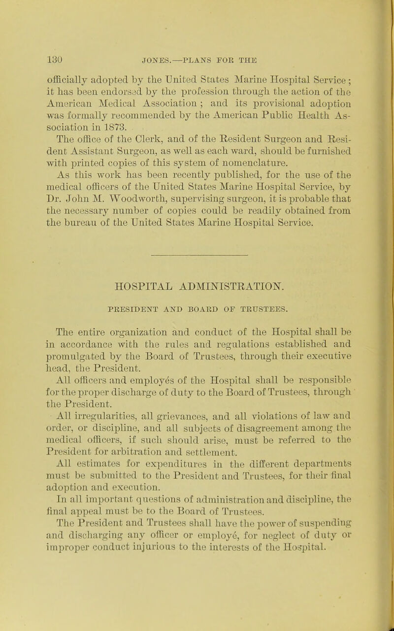 officially adopted by tlie United States Marine Hospital Service ; it has been endorsed by the profession through the action of the American Medical Association ; and its provisional adoption was formally recommended by the American Public Health As- sociation in 1878. The office of the Clerk, and of the Resident Surgeon and Resi- dent Assistant Surgeon, as well as each ward, should be furnished with printed copies of this system of nomenclature. As this work has been recently published, for the use of the medical officers of the United States Marine Hospital Service, by Dr. John M. Woodworth, supervising surgeon, it is probable that the necessary number of copies could be readily obtained from the bureau of the United States Marine Hospital Service. HOSPITAL ADMINISTRATION. PRESIDENT AND BOARD OF TRUSTEES. The entire organization and conduct of the Hospital shall be in accordance with the rules and regulations established and promulgated by the Board of Trustees, through their executive head, the President. All officers and employes of the Hospital shall be responsible for the proper discharge of duty to the Board of Trustees, through the President. All iiTegularities, all grievances, and all violations of law and order, or discipline, and all subjects of disagreement among the medical officers, if such should arise, must be referred to the President for arbitration and settlement. All estimates for expenditures in the different departments must be submitted to the President and Trustees, for theu- final adoption and execution. In all important questions of administration and discipline, the final appeal must be to the Board of Trustees. The President and Trustees shall have the power of suspending and discharging any officer or employe, for neglect of duty or improper conduct injurious to the interests of the Hospital.