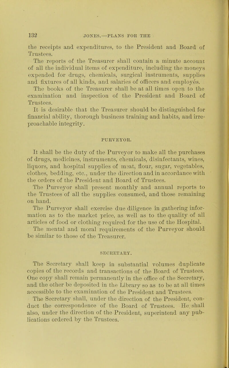 clie receipts and expenditures, to the President and Board of Trustees. The reports of the Treasurer shall contain a minute account of all the individual items of expenditure, including the monej^s expended for drugs, chemicals, surgical instruments, supplies and fixtures of all kinds, and salaries of officers and employes. The books of the Treasurer shall be at all times open to the examination and inspection of the President and Board of Trustees. It is desu^able that the Treasurer should be distinguished for financial ability, thorough business training and habits, and irre- proachable integrity. PUKVEYOE. It shall be the duty of the Purveyor to make all the purchases of drugs, medicines, instruments, chemicals, disinfectants, wines, liquors, and hospital supplies of meat, flour, sugar, vegetables, clothes, beddhig, etc., under the direction and in accordance with the orders of the President and Board of Trustees. The Purveyor shall present monthly and annual reports to the Trustees of all the supplies consumed, and those remaining on hand. The Purveyor shall exercise due diligence in gathering infor- mation as to the market price, as well as to the quality of all articles of food or clothing required for the use of the Hospital. The mental and moral requirements of the Purveyor should be similar to those of the Treasurer. SECRET ART. The Secretary shall keep in substantial volumes duplicate copies of the records and transactions of the Board of Trustees. One copy shall remain permanently in the office of the Secretary, and the other be deposited in the Library so as to be at all times accessible to the examination of the President and Trustees. Tlie Secretary shall, under the direction of the President, con- duct the correspondence of the Board of Trustees. He. shall also, under the direction of the President, superintend any pub- lications ordered by the Trustees.